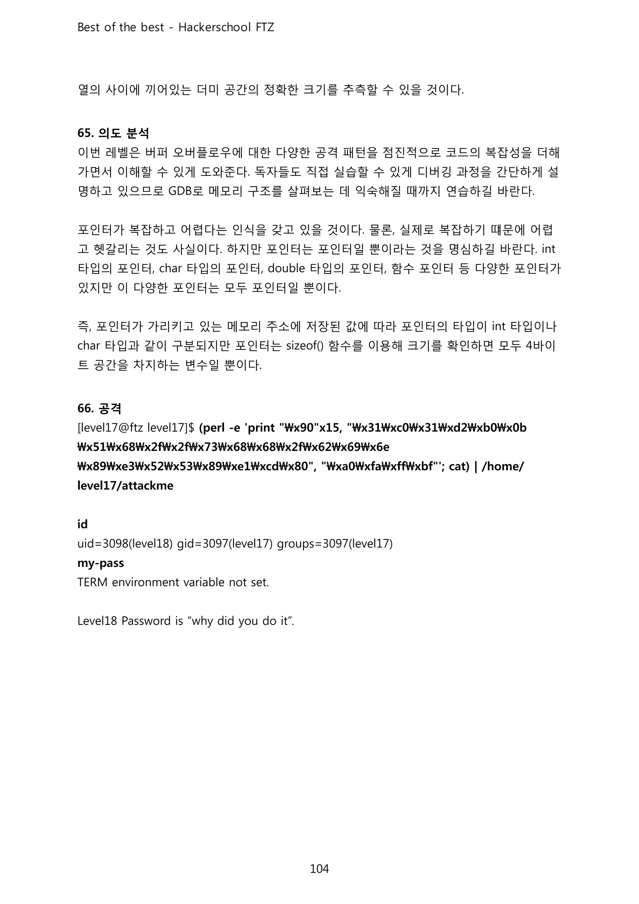 열의 사이에 끼어있는 더미 공간의 정확한 크기를 추측할 수 있을 것이다
의도 분석
이번 레벨은 버퍼 오버플로우에 대한 다양한 공격 패턴을 점진적으로 코드의 복잡성을 더해
가면서 이해할 수 있게 도와준다 독자들도 직접 실습할 수 있게 디버깅 과정을 간단하게 설
명하고 있으므로 로 메모리 구조를 살펴보는 데 익숙해질 때까지 연습하길 바란다
포인터가 복잡하고 어렵다는 인식을 갖고 있을 것이다 물론 실제로 복잡하기 떄문에 어렵
고 헷갈리는 것도 사실이다 하지만 포인터는 포인터일 뿐이라는 것을 명심하길 바란다
타입의 포인터 타입의 포인터 타입의 포인터 함수 포인터 등 다양한 포인터가
있지만 이 다양한 포인터는 모두 포인터일 뿐이다
즉 포인터가 가리키고 있는 메모리 주소에 저장된 값에 따라 포인터의 타입이 타입이나
타입과 같이 구분되지만 포인터는 함수를 이용해 크기를 확인하면 모두 바이
트 공간을 차지하는 변수일 뿐이다
공격
 