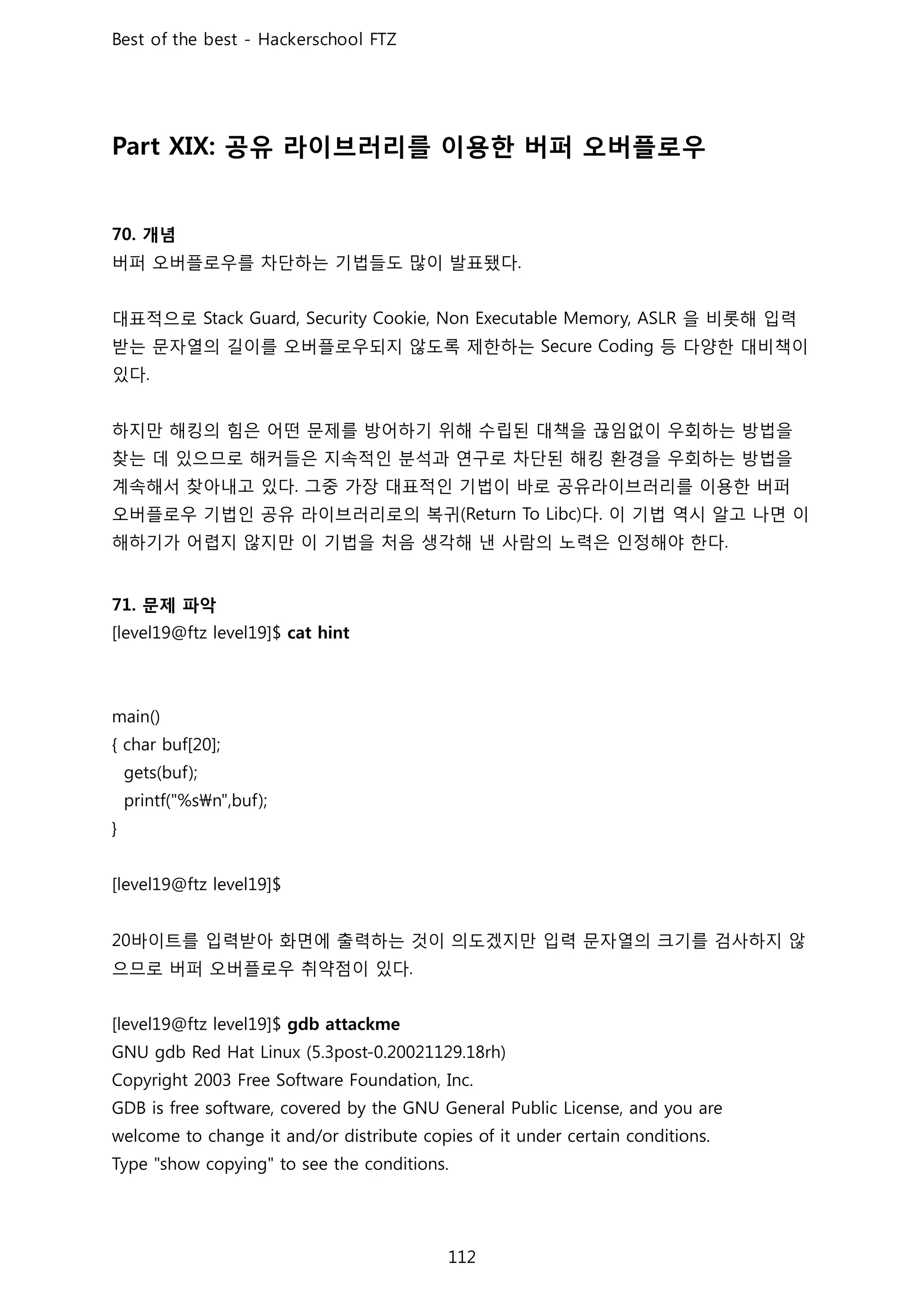 공유 라이브러리를 이용한 버퍼 오버플로우
개념
버퍼 오버플로우를 차단하는 기법들도 많이 발표됐다
대표적으로 을 비롯해 입력
받는 문자열의 길이를 오버플로우되지 않도록 제한하는 등 다양한 대비책이
있다
하지만 해킹의 힘은 어떤 문제를 방어하기 위해 수립된 대책을 끊임없이 우회하는 방법을
찾는 데 있으므로 해커들은 지속적인 분석과 연구로 차단된 해킹 환경을 우회하는 방법을
계속해서 찾아내고 있다 그중 가장 대표적인 기법이 바로 공유라이브러리를 이용한 버퍼
오버플로우 기법인 공유 라이브러리로의 복귀 다 이 기법 역시 알고 나면 이
해하기가 어렵지 않지만 이 기법을 처음 생각해 낸 사람의 노력은 인정해야 한다
문제 파악
바이트를 입력받아 화면에 출력하는 것이 의도겠지만 입력 문자열의 크기를 검사하지 않
으므로 버퍼 오버플로우 취약점이 있다
 