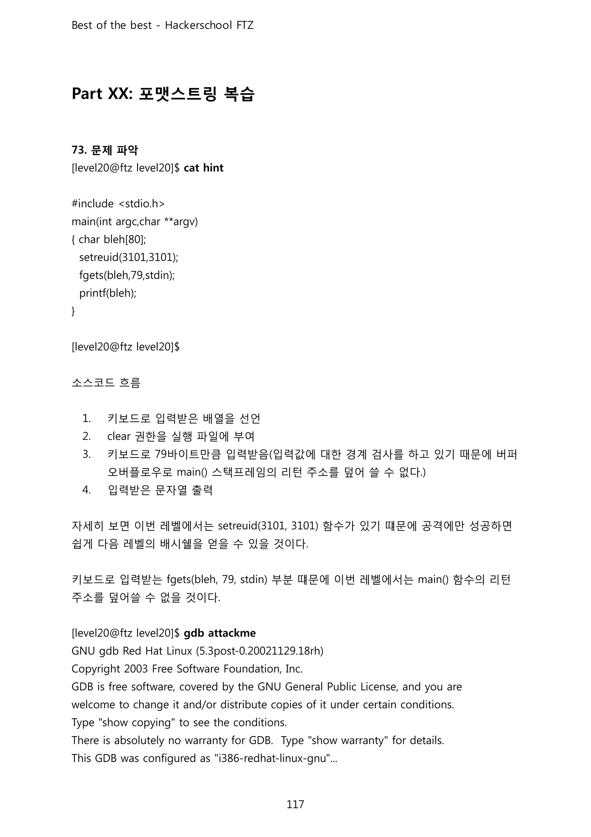 포맷스트링 복습
문제 파악
소스코드 흐름
키보드로 입력받은 배열을 선언
권한을 실행 파일에 부여
키보드로 바이트만큼 입력받음 입력값에 대한 경계 검사를 하고 있기 때문에 버퍼
오버플로우로 스택프레임의 리턴 주소를 덮어 쓸 수 없다
입력받은 문자열 출력
자세히 보면 이번 레벨에서는 함수가 있기 떄문에 공격에만 성공하면
쉽게 다음 레벨의 배시쉘을 얻을 수 있을 것이다
키보드로 입력받는 부분 떄문에 이번 레벨에서는 함수의 리턴
주소를 덮어쓸 수 없을 것이다
 