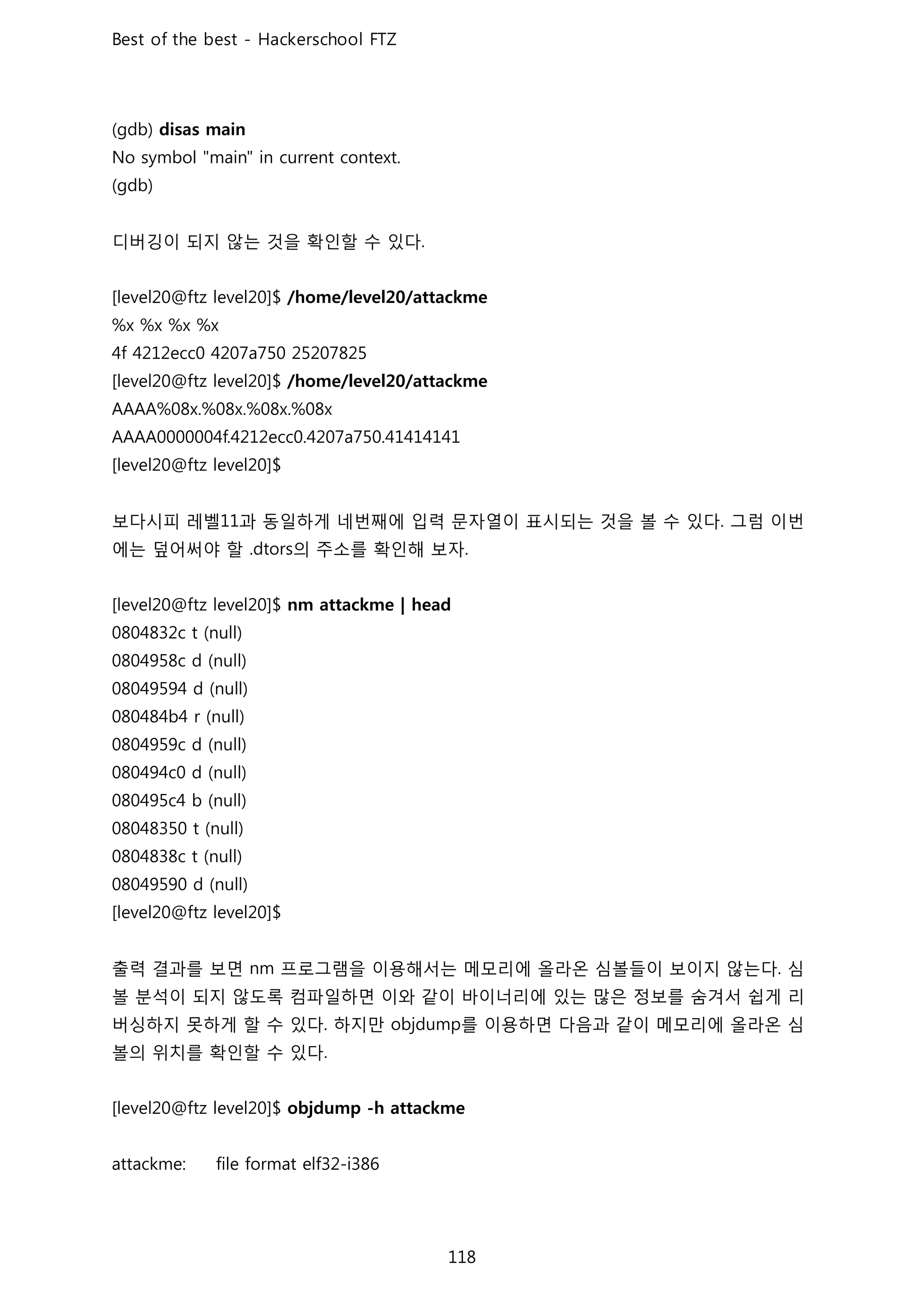 디버깅이 되지 않는 것을 확인할 수 있다
보다시피 레벨 과 동일하게 네번째에 입력 문자열이 표시되는 것을 볼 수 있다 그럼 이번
에는 덮어써야 할 의 주소를 확인해 보자
출력 결과를 보면 프로그램을 이용해서는 메모리에 올라온 심볼들이 보이지 않는다 심
볼 분석이 되지 않도록 컴파일하면 이와 같이 바이너리에 있는 많은 정보를 숨겨서 쉽게 리
버싱하지 못하게 할 수 있다 하지만 를 이용하면 다음과 같이 메모리에 올라온 심
볼의 위치를 확인할 수 있다
 