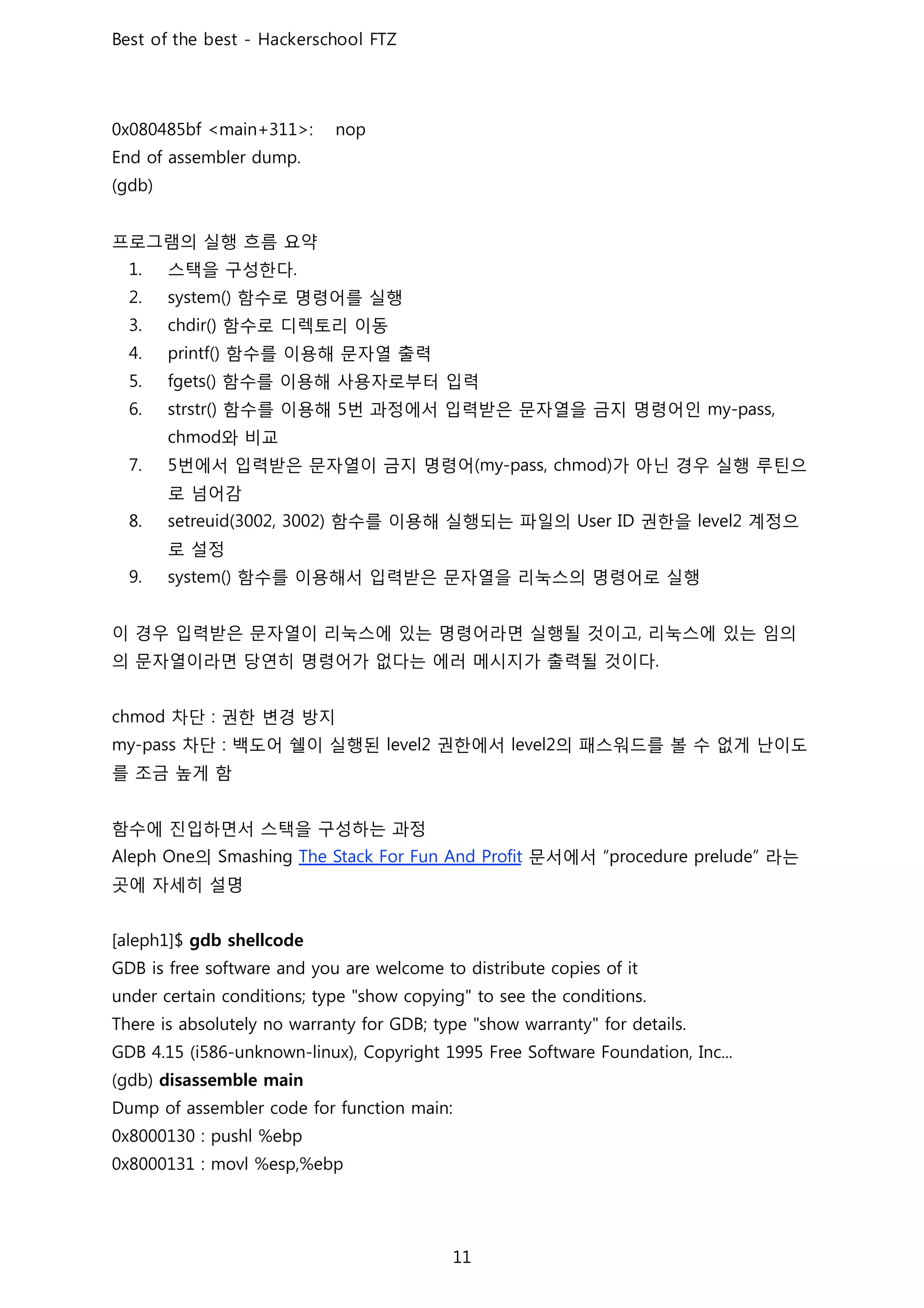 프로그램의 실행 흐름 요약
스택을 구성한다
함수로 명령어를 실행
함수로 디렉토리 이동
함수를 이용해 문자열 출력
함수를 이용해 사용자로부터 입력
함수를 이용해 번 과정에서 입력받은 문자열을 금지 명령어인
와 비교
번에서 입력받은 문자열이 금지 명령어 가 아닌 경우 실행 루틴으
로 넘어감
함수를 이용해 실행되는 파일의 권한을 계정으
로 설정
함수를 이용해서 입력받은 문자열을 리눅스의 명령어로 실행
이 경우 입력받은 문자열이 리눅스에 있는 명령어라면 실행될 것이고 리눅스에 있는 임의
의 문자열이라면 당연히 명령어가 없다는 에러 메시지가 출력될 것이다
차단 권한 변경 방지
차단 백도어 쉘이 실행된 권한에서 의 패스워드를 볼 수 없게 난이도
를 조금 높게 함
함수에 진입하면서 스택을 구성하는 과정
의 문서에서 라는
곳에 자세히 설명
 