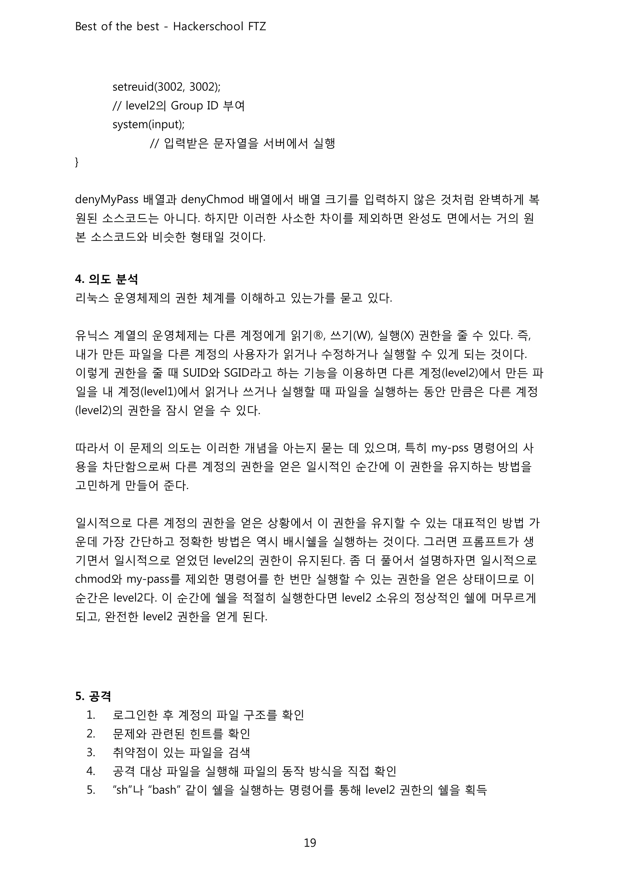의 부여
입력받은 문자열을 서버에서 실행
배열과 배열에서 배열 크기를 입력하지 않은 것처럼 완벽하게 복
원된 소스코드는 아니다 하지만 이러한 사소한 차이를 제외하면 완성도 면에서는 거의 원
본 소스코드와 비슷한 형태일 것이다
의도 분석
리눅스 운영체제의 권한 체계를 이해하고 있는가를 묻고 있다
유닉스 계열의 운영체제는 다른 계정에게 읽기 쓰기 실행 권한을 줄 수 있다 즉
내가 만든 파일을 다른 계정의 사용자가 읽거나 수정하거나 실행할 수 있게 되는 것이다
이렇게 권한을 줄 때 와 라고 하는 기능을 이용하면 다른 계정 에서 만든 파
일을 내 계정 에서 읽거나 쓰거나 실행할 때 파일을 실행하는 동안 만큼은 다른 계정
의 권한을 잠시 얻을 수 있다
따라서 이 문제의 의도는 이러한 개념을 아는지 묻는 데 있으며 특히 명령어의 사
용을 차단함으로써 다른 계정의 권한을 얻은 일시적인 순간에 이 권한을 유지하는 방법을
고민하게 만들어 준다
일시적으로 다른 계정의 권한을 얻은 상황에서 이 권한을 유지할 수 있는 대표적인 방법 가
운데 가장 간단하고 정확한 방법은 역시 배시쉘을 실행하는 것이다 그러면 프롬프트가 생
기면서 일시적으로 얻었던 의 권한이 유지된다 좀 더 풀어서 설명하자면 일시적으로
와 를 제외한 명령어를 한 번만 실행할 수 있는 권한을 얻은 상태이므로 이
순간은 다 이 순간에 쉘을 적절히 실행한다면 소유의 정상적인 쉘에 머무르게
되고 완전한 권한을 얻게 된다
공격
로그인한 후 계정의 파일 구조를 확인
문제와 관련된 힌트를 확인
취약점이 있는 파일을 검색
공격 대상 파일을 실행해 파일의 동작 방식을 직접 확인
나 같이 쉘을 실행하는 명령어를 통해 권한의 쉘을 획득
 