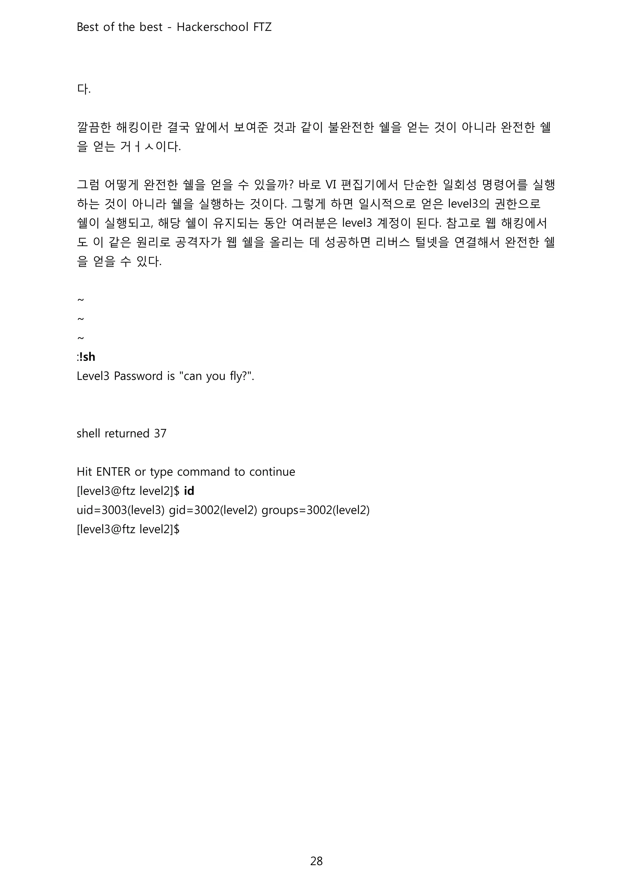 다
깔끔한 해킹이란 결국 앞에서 보여준 것과 같이 불완전한 쉘을 얻는 것이 아니라 완전한 쉘
을 얻는 거ㅓㅅ이다
그럼 어떻게 완전한 쉘을 얻을 수 있을까 바로 편집기에서 단순한 일회성 명령어를 실행
하는 것이 아니라 쉘을 실행하는 것이다 그렇게 하면 일시적으로 얻은 의 권한으로
쉘이 실행되고 해당 쉘이 유지되는 동안 여러분은 계정이 된다 참고로 웹 해킹에서
도 이 같은 원리로 공격자가 웹 쉘을 올리는 데 성공하면 리버스 털넷을 연결해서 완전한 쉘
을 얻을 수 있다
 