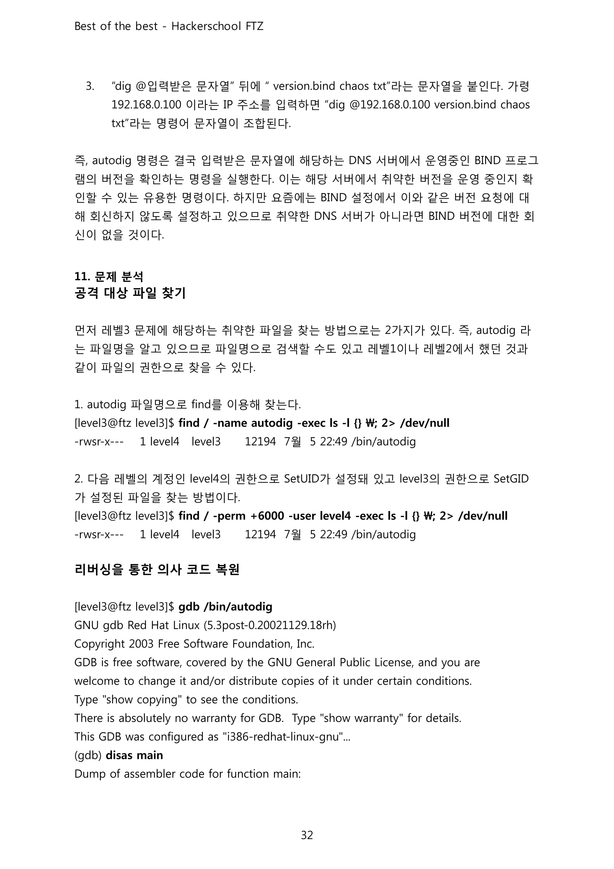 입력받은 문자열 뒤에 라는 문자열을 붙인다 가령
이라는 주소를 입력하면
라는 명령어 문자열이 조합된다
즉 명령은 결국 입력받은 문자열에 해당하는 서버에서 운영중인 프로그
램의 버전을 확인하는 명령을 실행한다 이는 해당 서버에서 취약한 버전을 운영 중인지 확
인할 수 있는 유용한 명령이다 하지만 요즘에는 설정에서 이와 같은 버전 요청에 대
해 회신하지 않도록 설정하고 있으므로 취약한 서버가 아니라면 버전에 대한 회
신이 없을 것이다
문제 분석
공격 대상 파일 찾기
먼저 레벨 문제에 해당하는 취약한 파일을 찾는 방법으로는 가지가 있다 즉 라
는 파일명을 알고 있으므로 파일명으로 검색할 수도 있고 레벨 이나 레벨 에서 했던 것과
같이 파일의 권한으로 찾을 수 있다
파일명으로 를 이용해 찾는다
월
다음 레벨의 계정인 의 권한으로 가 설정돼 있고 의 권한으로
가 설정된 파일을 찾는 방법이다
월
리버싱을 통한 의사 코드 복원
 