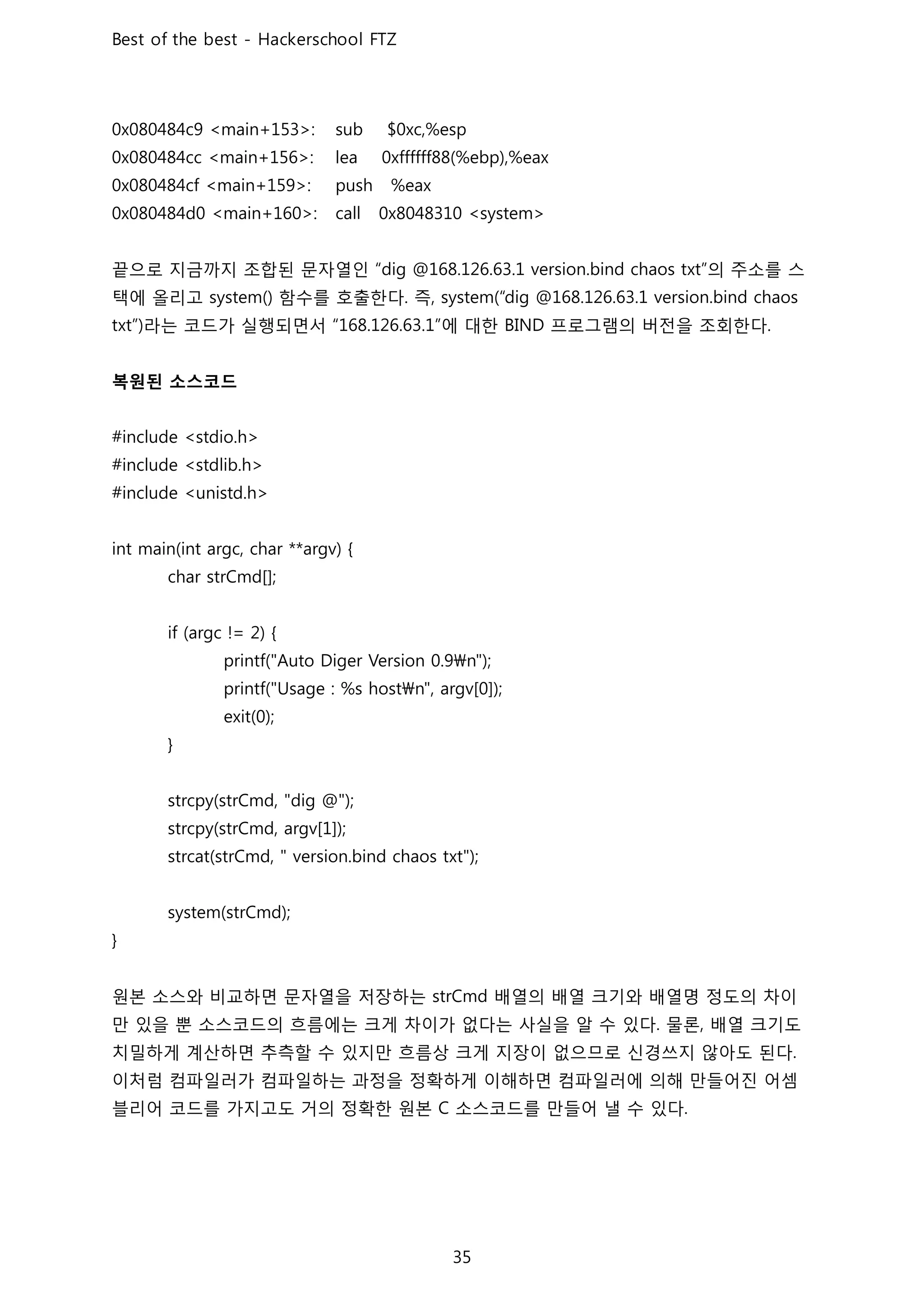 끝으로 지금까지 조합된 문자열인 의 주소를 스
택에 올리고 함수를 호출한다 즉
라는 코드가 실행되면서 에 대한 프로그램의 버전을 조회한다
복원된 소스코드
원본 소스와 비교하면 문자열을 저장하는 배열의 배열 크기와 배열명 정도의 차이
만 있을 뿐 소스코드의 흐름에는 크게 차이가 없다는 사실을 알 수 있다 물론 배열 크기도
치밀하게 계산하면 추측할 수 있지만 흐름상 크게 지장이 없으므로 신경쓰지 않아도 된다
이처럼 컴파일러가 컴파일하는 과정을 정확하게 이해하면 컴파일러에 의해 만들어진 어셈
블리어 코드를 가지고도 거의 정확한 원본 소스코드를 만들어 낼 수 있다
 