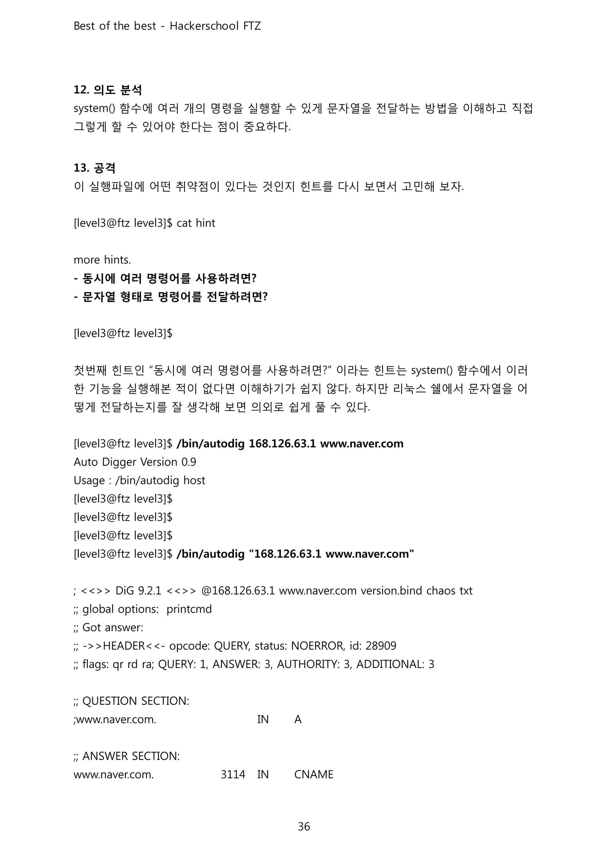 의도 분석
함수에 여러 개의 명령을 실행할 수 있게 문자열을 전달하는 방법을 이해하고 직접
그렇게 할 수 있어야 한다는 점이 중요하다
공격
이 실행파일에 어떤 취약점이 있다는 것인지 힌트를 다시 보면서 고민해 보자
동시에 여러 명령어를 사용하려면
문자열 형태로 명령어를 전달하려면
첫번째 힌트인 동시에 여러 명령어를 사용하려면 이라는 힌트는 함수에서 이러
한 기능을 실행해본 적이 없다면 이해하기가 쉽지 않다 하지만 리눅스 쉘에서 문자열을 어
떻게 전달하는지를 잘 생각해 보면 의외로 쉽게 풀 수 있다
 