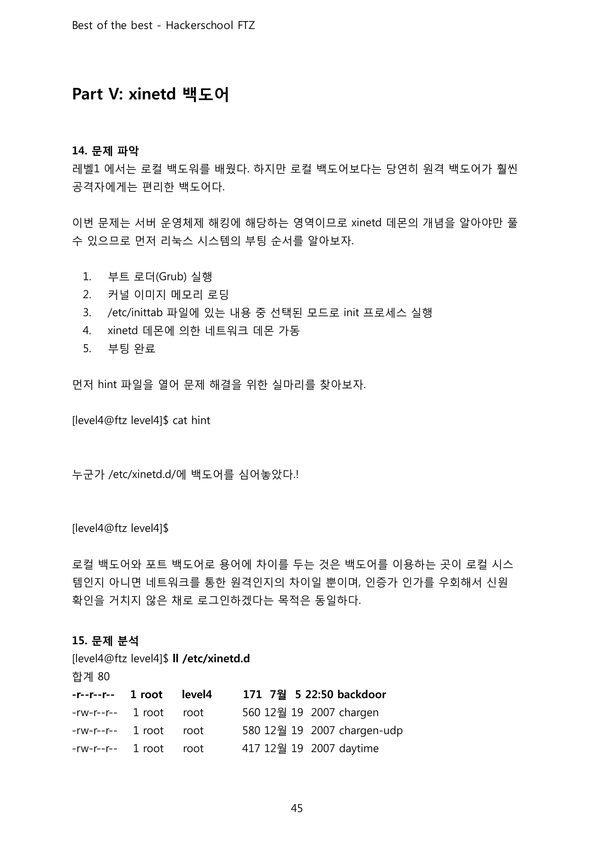 백도어
문제 파악
레벨 에서는 로컬 백도워를 배웠다 하지만 로컬 백도어보다는 당연히 원격 백도어가 훨씬
공격자에게는 편리한 백도어다
이번 문제는 서버 운영체제 해킹에 해당하는 영역이므로 데몬의 개념을 알아야만 풀
수 있으므로 먼저 리눅스 시스템의 부팅 순서를 알아보자
부트 로더 실행
커널 이미지 메모리 로딩
파일에 있는 내용 중 선택된 모드로 프로세스 실행
데몬에 의한 네트워크 데몬 가동
부팅 완료
먼저 파일을 열어 문제 해결을 위한 실마리를 찾아보자
누군가 에 백도어를 심어놓았다
로컬 백도어와 포트 백도어로 용어에 차이를 두는 것은 백도어를 이용하는 곳이 로컬 시스
템인지 아니면 네트워크를 통한 원격인지의 차이일 뿐이며 인증가 인가를 우회해서 신원
확인을 거치지 않은 채로 로그인하겠다는 목적은 동일하다
문제 분석
합계
월
월
월
월
 