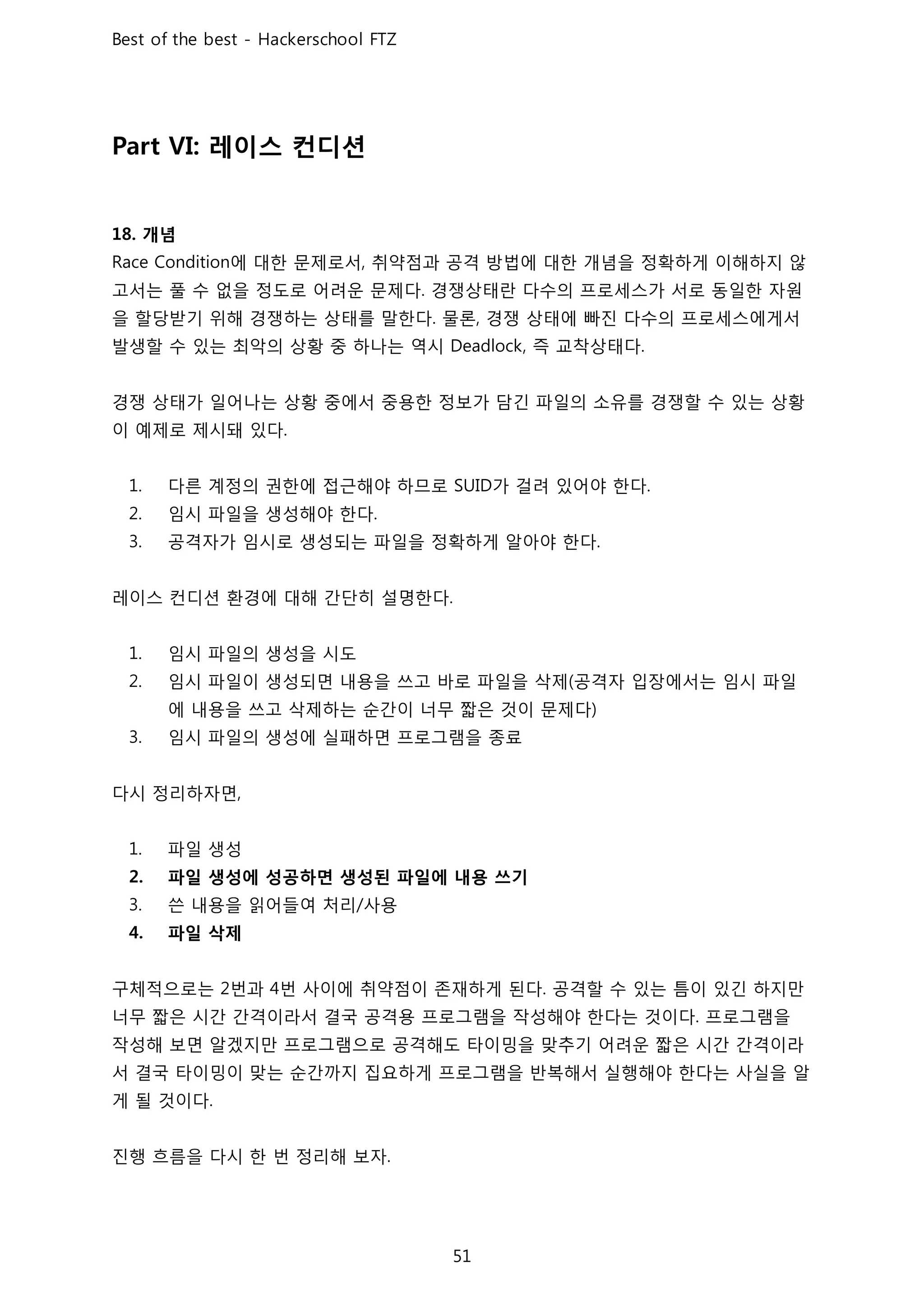 레이스 컨디션
개념
에 대한 문제로서 취약점과 공격 방법에 대한 개념을 정확하게 이해하지 않
고서는 풀 수 없을 정도로 어려운 문제다 경쟁상태란 다수의 프로세스가 서로 동일한 자원
을 할당받기 위해 경쟁하는 상태를 말한다 물론 경쟁 상태에 빠진 다수의 프로세스에게서
발생할 수 있는 최악의 상황 중 하나는 역시 즉 교착상태다
경쟁 상태가 일어나는 상황 중에서 중용한 정보가 담긴 파일의 소유를 경쟁할 수 있는 상황
이 예제로 제시돼 있다
다른 계정의 권한에 접근해야 하므로 가 걸려 있어야 한다
임시 파일을 생성해야 한다
공격자가 임시로 생성되는 파일을 정확하게 알아야 한다
레이스 컨디션 환경에 대해 간단히 설명한다
임시 파일의 생성을 시도
임시 파일이 생성되면 내용을 쓰고 바로 파일을 삭제 공격자 입장에서는 임시 파일
에 내용을 쓰고 삭제하는 순간이 너무 짧은 것이 문제다
임시 파일의 생성에 실패하면 프로그램을 종료
다시 정리하자면
파일 생성
파일 생성에 성공하면 생성된 파일에 내용 쓰기
쓴 내용을 읽어들여 처리 사용
파일 삭제
구체적으로는 번과 번 사이에 취약점이 존재하게 된다 공격할 수 있는 틈이 있긴 하지만
너무 짧은 시간 간격이라서 결국 공격용 프로그램을 작성해야 한다는 것이다 프로그램을
작성해 보면 알겠지만 프로그램으로 공격해도 타이밍을 맞추기 어려운 짧은 시간 간격이라
서 결국 타이밍이 맞는 순간까지 집요하게 프로그램을 반복해서 실행해야 한다는 사실을 알
게 될 것이다
진행 흐름을 다시 한 번 정리해 보자
 