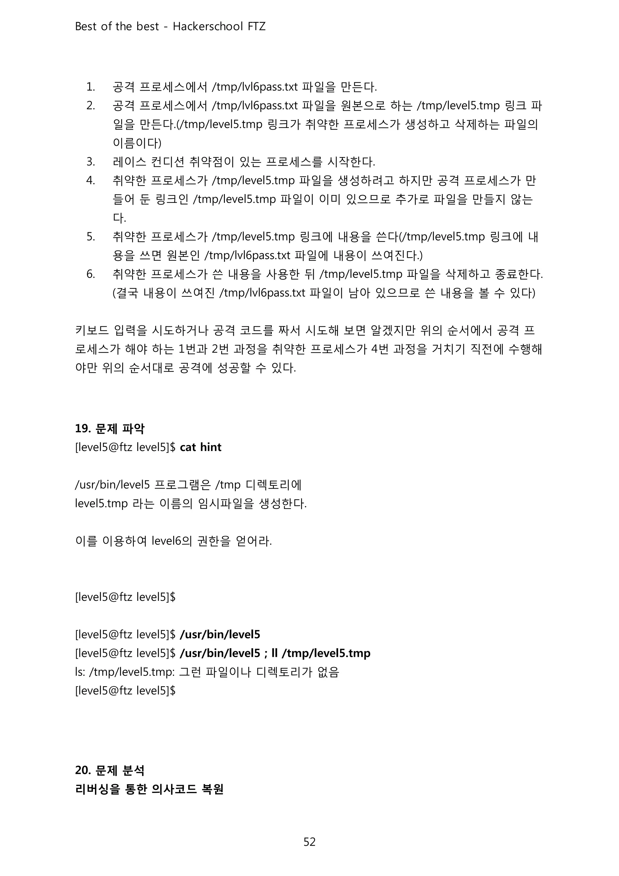 공격 프로세스에서 파일을 만든다
공격 프로세스에서 파일을 원본으로 하는 링크 파
일을 만든다 링크가 취약한 프로세스가 생성하고 삭제하는 파일의
이름이다
레이스 컨디션 취약점이 있는 프로세스를 시작한다
취약한 프로세스가 파일을 생성하려고 하지만 공격 프로세스가 만
들어 둔 링크인 파일이 이미 있으므로 추가로 파일을 만들지 않는
다
취약한 프로세스가 링크에 내용을 쓴다 링크에 내
용을 쓰면 원본인 파일에 내용이 쓰여진다
취약한 프로세스가 쓴 내용을 사용한 뒤 파일을 삭제하고 종료한다
결국 내용이 쓰여진 파일이 남아 있으므로 쓴 내용을 볼 수 있다
키보드 입력을 시도하거나 공격 코드를 짜서 시도해 보면 알겠지만 위의 순서에서 공격 프
로세스가 해야 하는 번과 번 과정을 취약한 프로세스가 번 과정을 거치기 직전에 수행해
야만 위의 순서대로 공격에 성공할 수 있다
문제 파악
프로그램은 디렉토리에
라는 이름의 임시파일을 생성한다
이를 이용하여 의 권한을 얻어라
그런 파일이나 디렉토리가 없음
문제 분석
리버싱을 통한 의사코드 복원
 