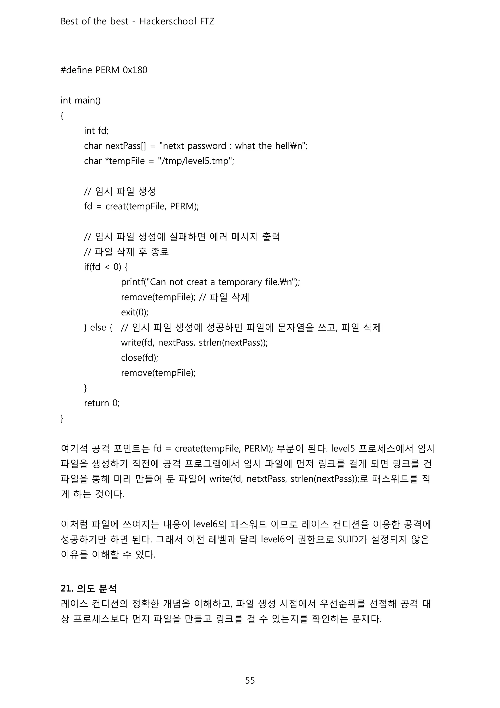 임시 파일 생성
임시 파일 생성에 실패하면 에러 메시지 출력
파일 삭제 후 종료
파일 삭제
임시 파일 생성에 성공하면 파일에 문자열을 쓰고 파일 삭제
여기석 공격 포인트는 부분이 된다 프로세스에서 임시
파일을 생성하기 직전에 공격 프로그램에서 임시 파일에 먼저 링크를 걸게 되면 링크를 건
파일을 통해 미리 만들어 둔 파일에 로 패스워드를 적
게 하는 것이다
이처럼 파일에 쓰여지는 내용이 의 패스워드 이므로 레이스 컨디션을 이용한 공격에
성공하기만 하면 된다 그래서 이전 레벨과 달리 의 권한으로 가 설정되지 않은
이유를 이해할 수 있다
의도 분석
레이스 컨디션의 정확한 개념을 이해하고 파일 생성 시점에서 우선순위를 선점해 공격 대
상 프로세스보다 먼저 파일을 만들고 링크를 걸 수 있는지를 확인하는 문제다
 