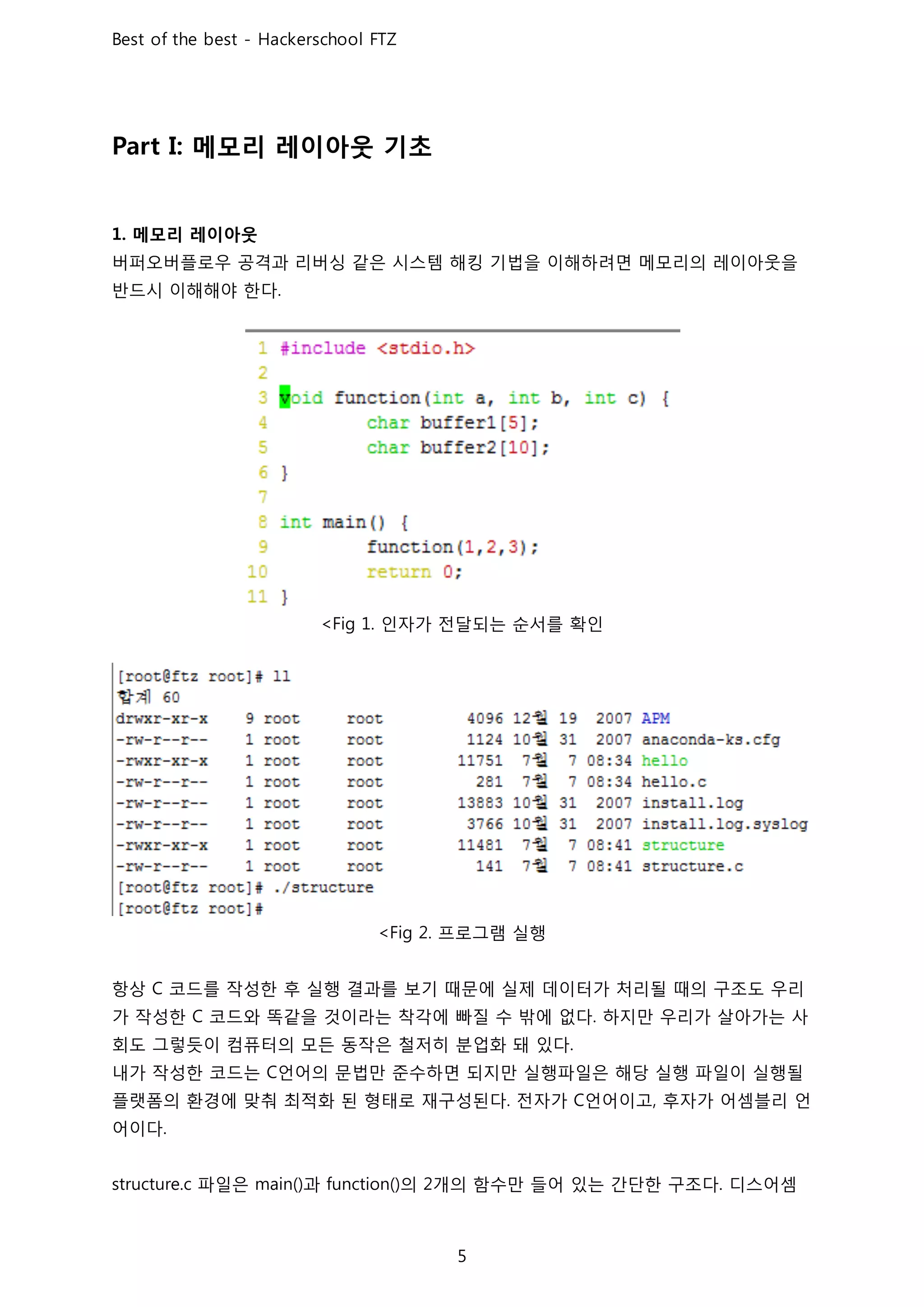 메모리 레이아웃 기초
메모리 레이아웃
버퍼오버플로우 공격과 리버싱 같은 시스템 해킹 기법을 이해하려면 메모리의 레이아웃을
반드시 이해해야 한다
인자가 전달되는 순서를 확인
프로그램 실행
항상 코드를 작성한 후 실행 결과를 보기 때문에 실제 데이터가 처리될 때의 구조도 우리
가 작성한 코드와 똑같을 것이라는 착각에 빠질 수 밖에 없다 하지만 우리가 살아가는 사
회도 그렇듯이 컴퓨터의 모든 동작은 철저히 분업화 돼 있다
내가 작성한 코드는 언어의 문법만 준수하면 되지만 실행파일은 해당 실행 파일이 실행될
플랫폼의 환경에 맞춰 최적화 된 형태로 재구성된다 전자가 언어이고 후자가 어셈블리 언
어이다
파일은 과 의 개의 함수만 들어 있는 간단한 구조다 디스어셈
 