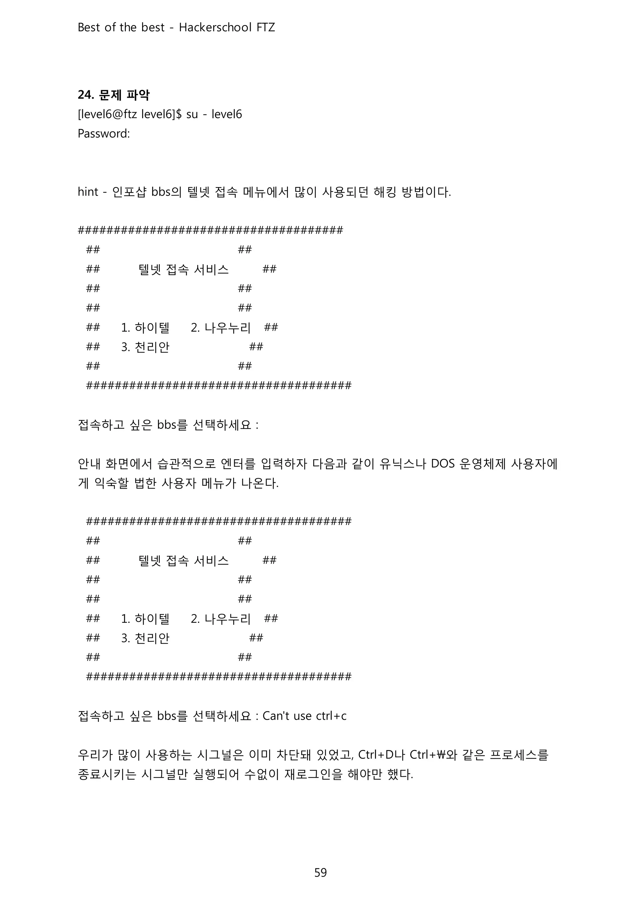 문제 파악
인포샵 의 텔넷 접속 메뉴에서 많이 사용되던 해킹 방법이다
텔넷 접속 서비스
하이텔 나우누리
천리안
접속하고 싶은 를 선택하세요
안내 화면에서 습관적으로 엔터를 입력하자 다음과 같이 유닉스나 운영체제 사용자에
게 익숙할 법한 사용자 메뉴가 나온다
텔넷 접속 서비스
하이텔 나우누리
천리안
접속하고 싶은 를 선택하세요
우리가 많이 사용하는 시그널은 이미 차단돼 있었고 나 와 같은 프로세스를
종료시키는 시그널만 실행되어 수없이 재로그인을 해야만 했다
 