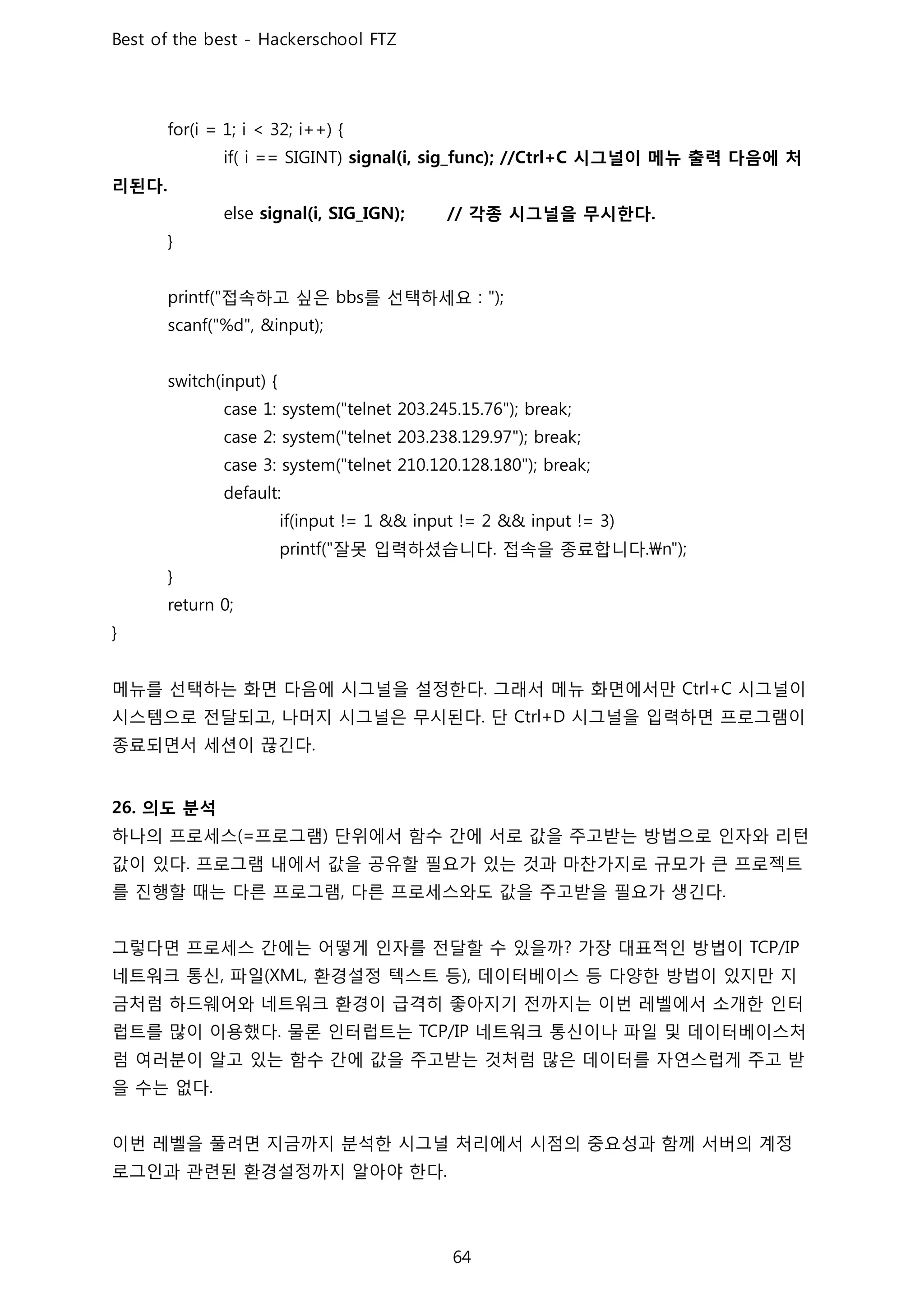 시그널이 메뉴 출력 다음에 처
리된다
각종 시그널을 무시한다
접속하고 싶은 를 선택하세요
잘못 입력하셨습니다 접속을 종료합니다
메뉴를 선택하는 화면 다음에 시그널을 설정한다 그래서 메뉴 화면에서만 시그널이
시스템으로 전달되고 나머지 시그널은 무시된다 단 시그널을 입력하면 프로그램이
종료되면서 세션이 끊긴다
의도 분석
하나의 프로세스 프로그램 단위에서 함수 간에 서로 값을 주고받는 방법으로 인자와 리턴
값이 있다 프로그램 내에서 값을 공유할 필요가 있는 것과 마찬가지로 규모가 큰 프로젝트
를 진행할 때는 다른 프로그램 다른 프로세스와도 값을 주고받을 필요가 생긴다
그렇다면 프로세스 간에는 어떻게 인자를 전달할 수 있을까 가장 대표적인 방법이
네트워크 통신 파일 환경설정 텍스트 등 데이터베이스 등 다양한 방법이 있지만 지
금처럼 하드웨어와 네트워크 환경이 급격히 좋아지기 전까지는 이번 레벨에서 소개한 인터
럽트를 많이 이용했다 물론 인터럽트는 네트워크 통신이나 파일 및 데이터베이스처
럼 여러분이 알고 있는 함수 간에 값을 주고받는 것처럼 많은 데이터를 자연스럽게 주고 받
을 수는 없다
이번 레벨을 풀려면 지금까지 분석한 시그널 처리에서 시점의 중요성과 함께 서버의 계정
로그인과 관련된 환경설정까지 알아야 한다
 