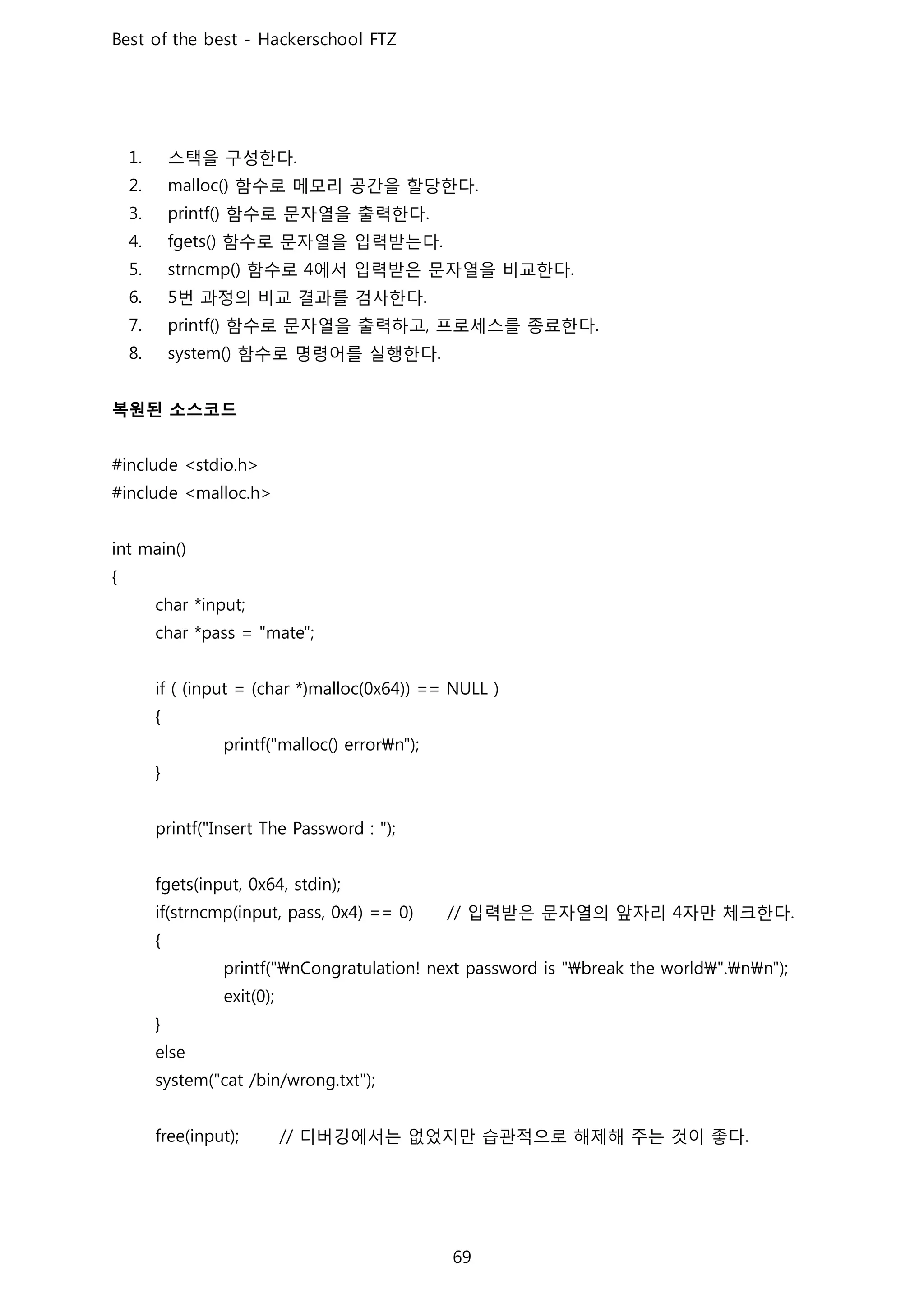 스택을 구성한다
함수로 메모리 공간을 할당한다
함수로 문자열을 출력한다
함수로 문자열을 입력받는다
함수로 에서 입력받은 문자열을 비교한다
번 과정의 비교 결과를 검사한다
함수로 문자열을 출력하고 프로세스를 종료한다
함수로 명령어를 실행한다
복원된 소스코드
입력받은 문자열의 앞자리 자만 체크한다
디버깅에서는 없었지만 습관적으로 해제해 주는 것이 좋다
 
