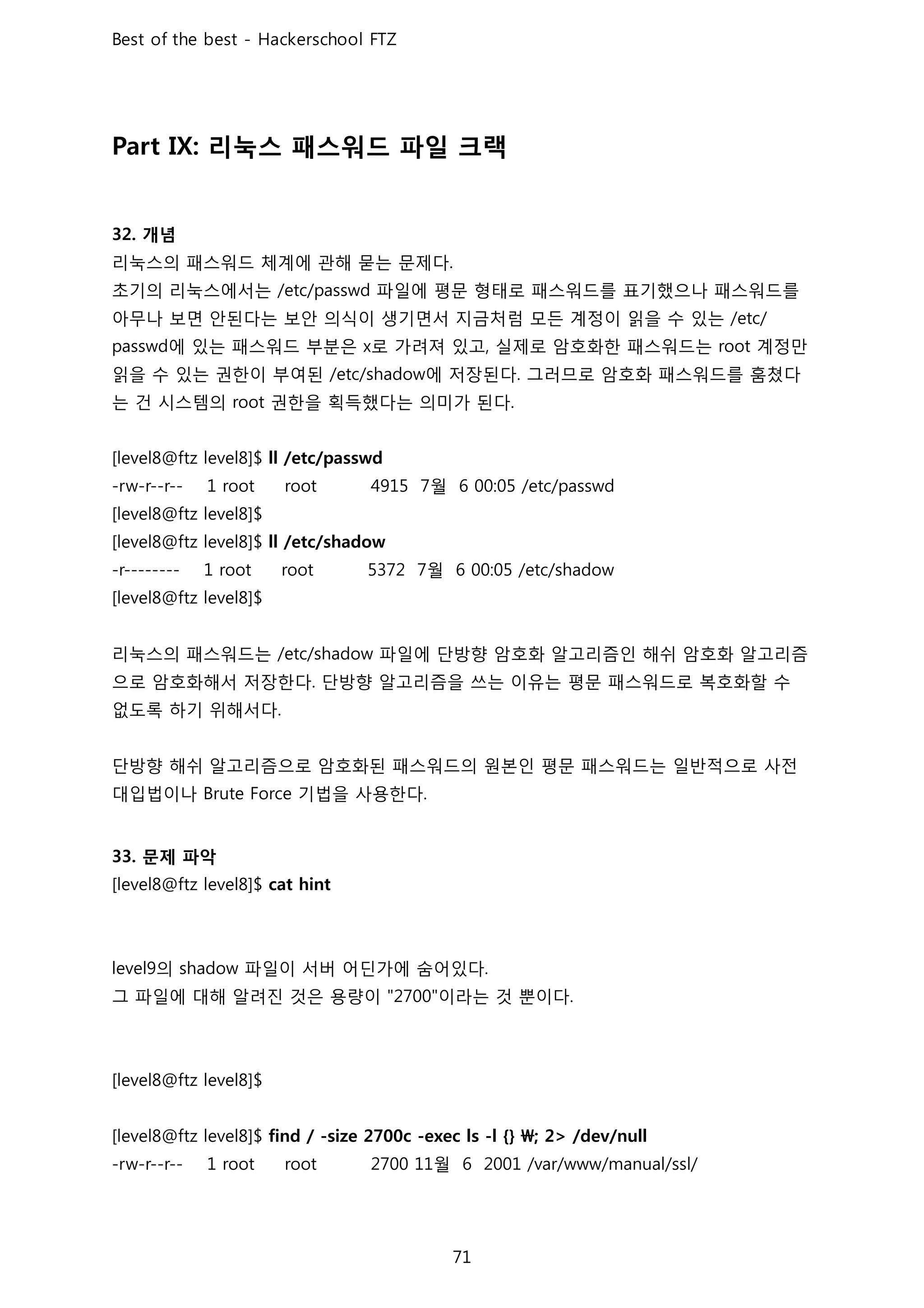 리눅스 패스워드 파일 크랙
개념
리눅스의 패스워드 체계에 관해 묻는 문제다
초기의 리눅스에서는 파일에 평문 형태로 패스워드를 표기했으나 패스워드를
아무나 보면 안된다는 보안 의식이 생기면서 지금처럼 모든 계정이 읽을 수 있는
에 있는 패스워드 부분은 로 가려져 있고 실제로 암호화한 패스워드는 계정만
읽을 수 있는 권한이 부여된 에 저장된다 그러므로 암호화 패스워드를 훔쳤다
는 건 시스템의 권한을 획득했다는 의미가 된다
월
월
리눅스의 패스워드는 파일에 단방향 암호화 알고리즘인 해쉬 암호화 알고리즘
으로 암호화해서 저장한다 단방향 알고리즘을 쓰는 이유는 평문 패스워드로 복호화할 수
없도록 하기 위해서다
단방향 해쉬 알고리즘으로 암호화된 패스워드의 원본인 평문 패스워드는 일반적으로 사전
대입법이나 기법을 사용한다
문제 파악
의 파일이 서버 어딘가에 숨어있다
그 파일에 대해 알려진 것은 용량이 이라는 것 뿐이다
월
 