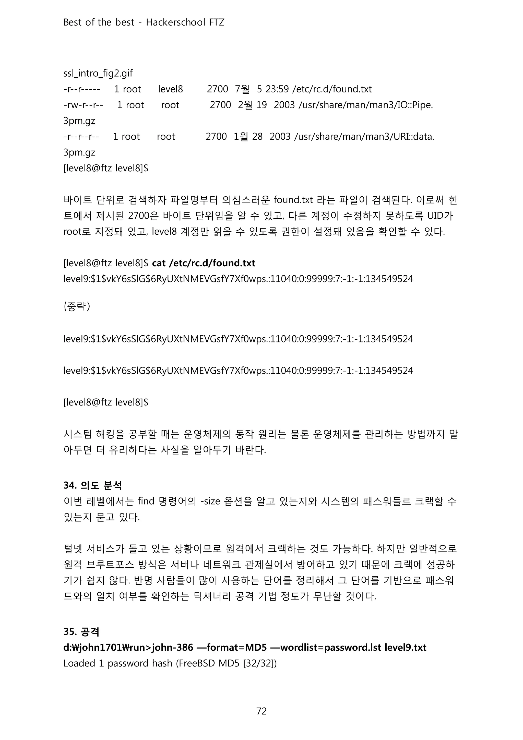 월
월
월
바이트 단위로 검색하자 파일명부터 의심스러운 라는 파일이 검색된다 이로써 힌
트에서 제시된 은 바이트 단위임을 알 수 있고 다른 계정이 수정하지 못하도록 가
로 지정돼 있고 계정만 읽을 수 있도록 권한이 설정돼 있음을 확인할 수 있다
중
시스템 해킹을 공부할 때는 운영체제의 동작 원리는 물론 운영체제를 관리하는 방법까지 알
아두면 더 유리하다는 사실을 알아두기 바란다
의도 분석
이번 레벨에서는 명령어의 옵션을 알고 있는지와 시스템의 패스워들르 크랙할 수
있는지 묻고 있다
털넷 서비스가 돌고 있는 상황이므로 원격에서 크랙하는 것도 가능하다 하지만 일반적으로
원격 브루트포스 방식은 서버나 네트워크 관제실에서 방어하고 있기 때문에 크랙에 성공하
기가 쉽지 않다 반명 사람들이 많이 사용하는 단어를 정리해서 그 단어를 기반으로 패스워
드와의 일치 여부를 확인하는 딕셔너리 공격 기법 정도가 무난할 것이다
공격
 