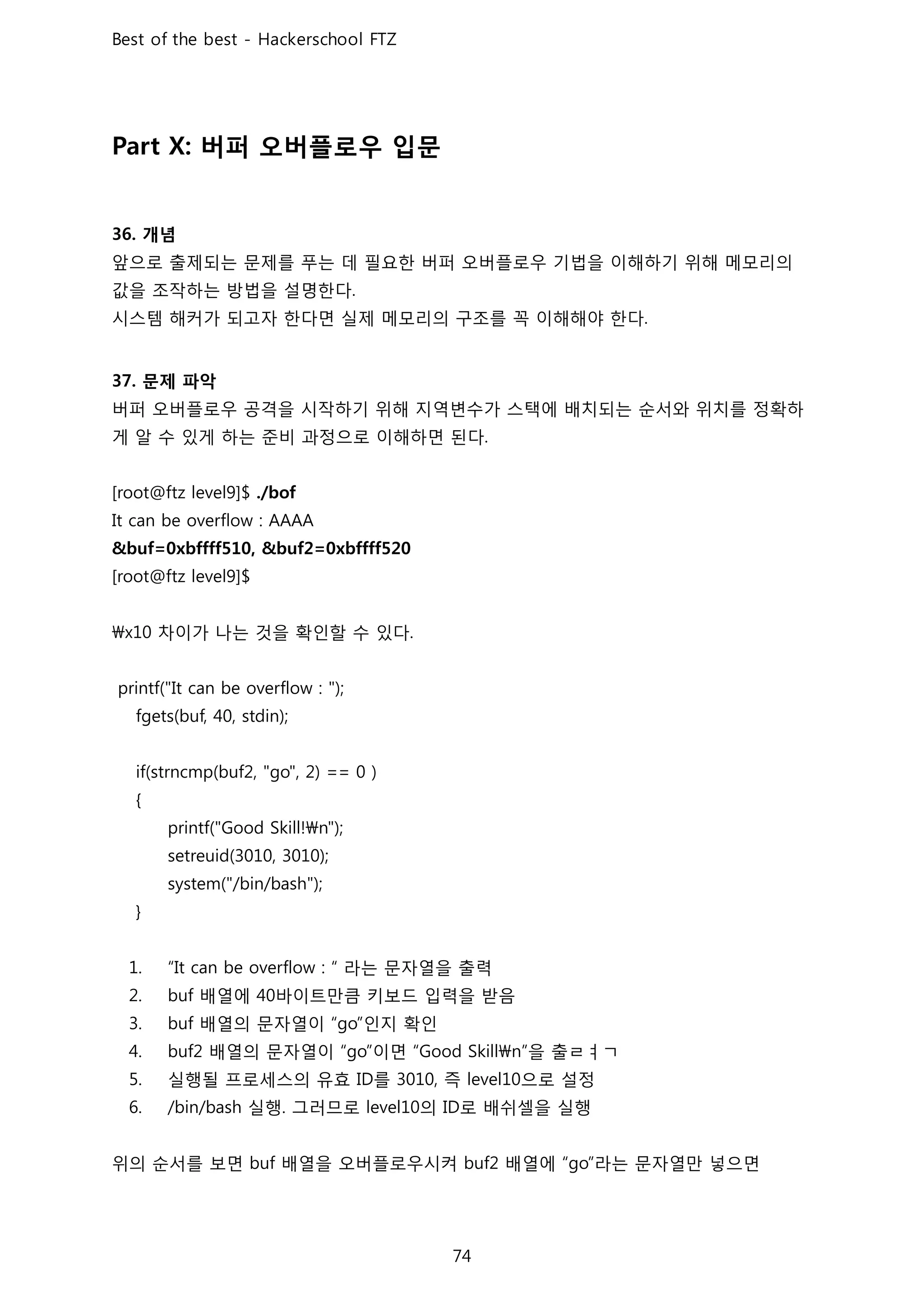 버퍼 오버플로우 입문
개념
앞으로 출제되는 문제를 푸는 데 필요한 버퍼 오버플로우 기법을 이해하기 위해 메모리의
값을 조작하는 방법을 설명한다
시스템 해커가 되고자 한다면 실제 메모리의 구조를 꼭 이해해야 한다
문제 파악
버퍼 오버플로우 공격을 시작하기 위해 지역변수가 스택에 배치되는 순서와 위치를 정확하
게 알 수 있게 하는 준비 과정으로 이해하면 된다
차이가 나는 것을 확인할 수 있다
라는 문자열을 출력
배열에 바이트만큼 키보드 입력을 받음
배열의 문자열이 인지 확인
배열의 문자열이 이면 을 출ㄹㅕㄱ
실행될 프로세스의 유효 를 즉 으로 설정
실행 그러므로 의 로 배쉬셀을 실행
위의 순서를 보면 배열을 오버플로우시켜 배열에 라는 문자열만 넣으면
 