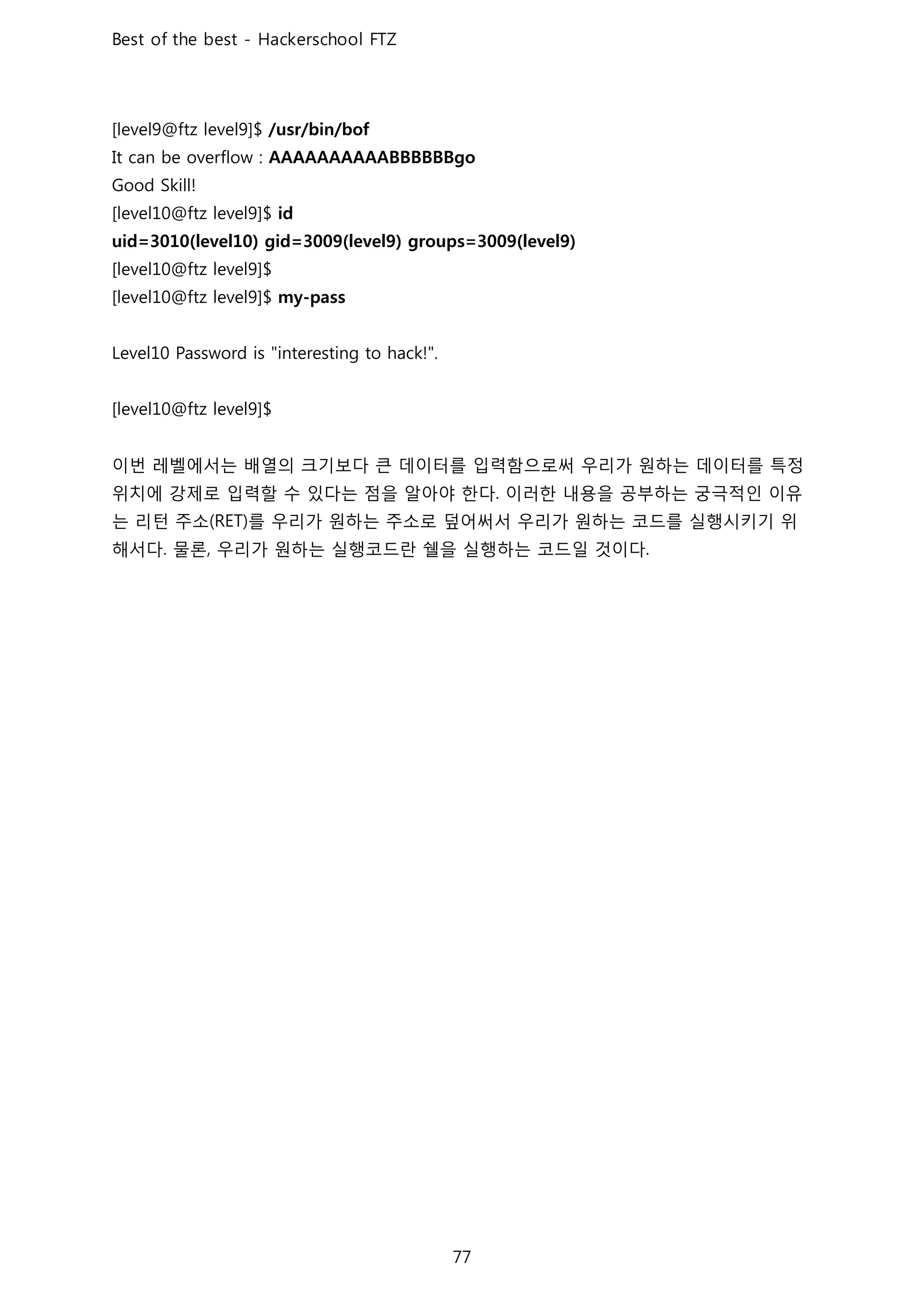 이번 레벨에서는 배열의 크기보다 큰 데이터를 입력함으로써 우리가 원하는 데이터를 특정
위치에 강제로 입력할 수 있다는 점을 알아야 한다 이러한 내용을 공부하는 궁극적인 이유
는 리턴 주소 를 우리가 원하는 주소로 덮어써서 우리가 원하는 코드를 실행시키기 위
해서다 물론 우리가 원하는 실행코드란 쉘을 실행하는 코드일 것이다
 