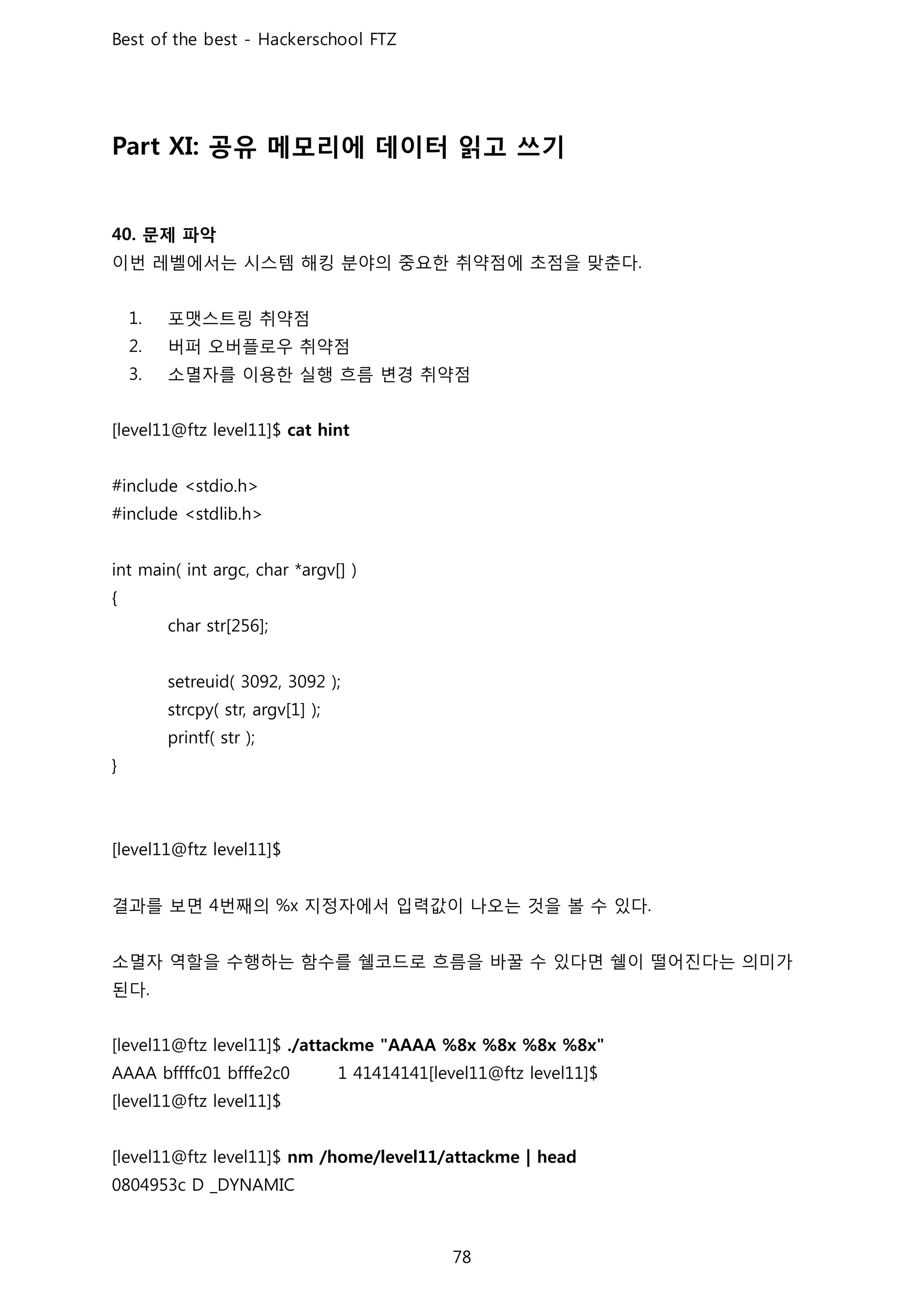 공유 메모리에 데이터 읽고 쓰기
문제 파악
이번 레벨에서는 시스템 해킹 분야의 중요한 취약점에 초점을 맞춘다
포맷스트링 취약점
버퍼 오버플로우 취약점
소멸자를 이용한 실행 흐름 변경 취약점
결과를 보면 번째의 지정자에서 입력값이 나오는 것을 볼 수 있다
소멸자 역할을 수행하는 함수를 쉘코드로 흐름을 바꿀 수 있다면 쉘이 떨어진다는 의미가
된다
 