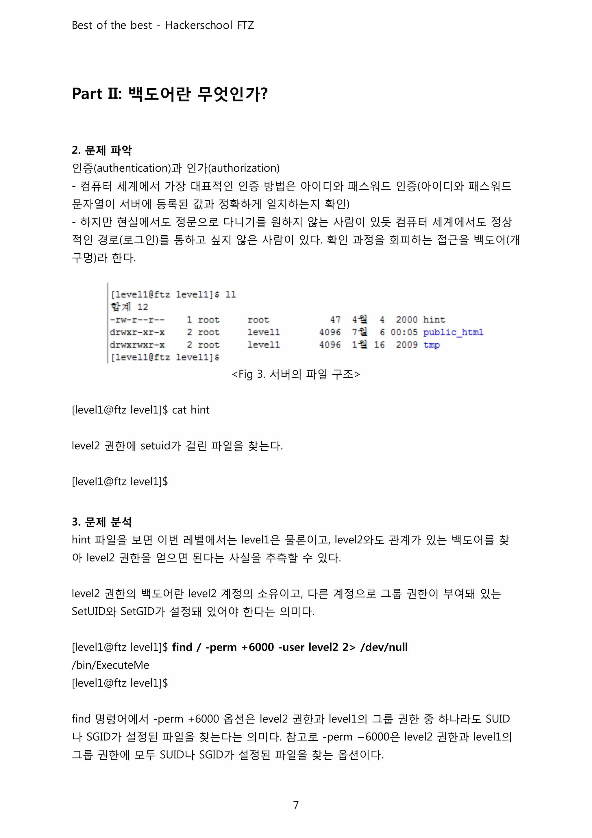 백도어란 무엇인가
문제 파악
인증 과 인가
컴퓨터 세계에서 가장 대표적인 인증 방법은 아이디와 패스워드 인증 아이디와 패스워드
문자열이 서버에 등록된 값과 정확하게 일치하는지 확인
하지만 현실에서도 정문으로 다니기를 원하지 않는 사람이 있듯 컴퓨터 세계에서도 정상
적인 경로 로그인 를 통하고 싶지 않은 사람이 있다 확인 과정을 회피하는 접근을 백도어 개
구멍 라 한다
서버의 파일 구조
권한에 가 걸린 파일을 찾는다
문제 분석
파일을 보면 이번 레벨에서는 은 물론이고 와도 관계가 있는 백도어를 찾
아 권한을 얻으면 된다는 사실을 추측할 수 있다
권한의 백도어란 계정의 소유이고 다른 계정으로 그룹 권한이 부여돼 있는
와 가 설정돼 있어야 한다는 의미다
명령어에서 옵션은 권한과 의 그룹 권한 중 하나라도
나 가 설정된 파일을 찾는다는 의미다 참고로 − 은 권한과 의
그룹 권한에 모두 나 가 설정된 파일을 찾는 옵션이다
 