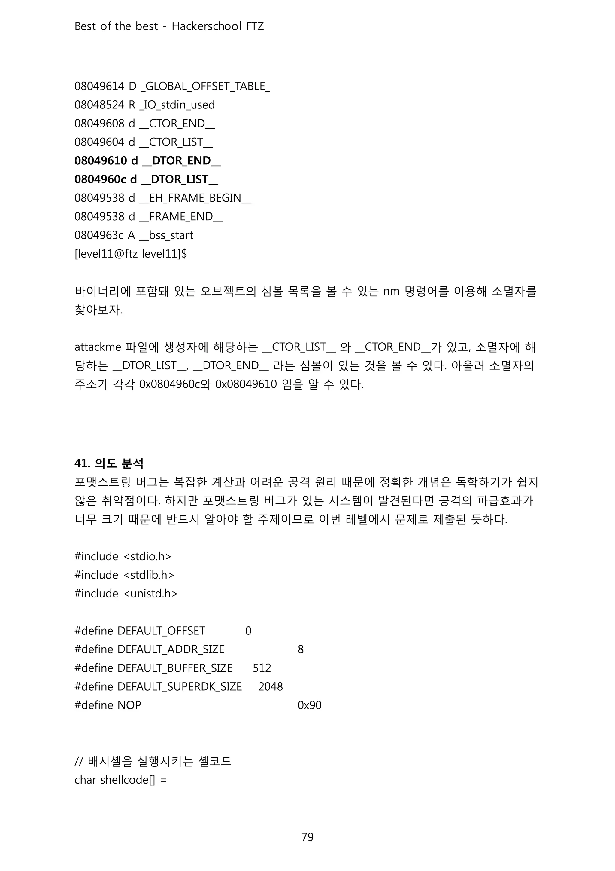 바이너리에 포함돼 있는 오브젝트의 심볼 목록을 볼 수 있는 명령어를 이용해 소멸자를
찾아보자
파일에 생성자에 해당하는 와 가 있고 소멸자에 해
당하는 라는 심볼이 있는 것을 볼 수 있다 아울러 소멸자의
주소가 각각 와 임을 알 수 있다
의도 분석
포맷스트링 버그는 복잡한 계산과 어려운 공격 원리 때문에 정확한 개념은 독학하기가 쉽지
않은 취약점이다 하지만 포맷스트링 버그가 있는 시스템이 발견된다면 공격의 파급효과가
너무 크기 때문에 반드시 알아야 할 주제이므로 이번 레벨에서 문제로 제출된 듯하다
배시셸을 실행시키는 셸코드
 
