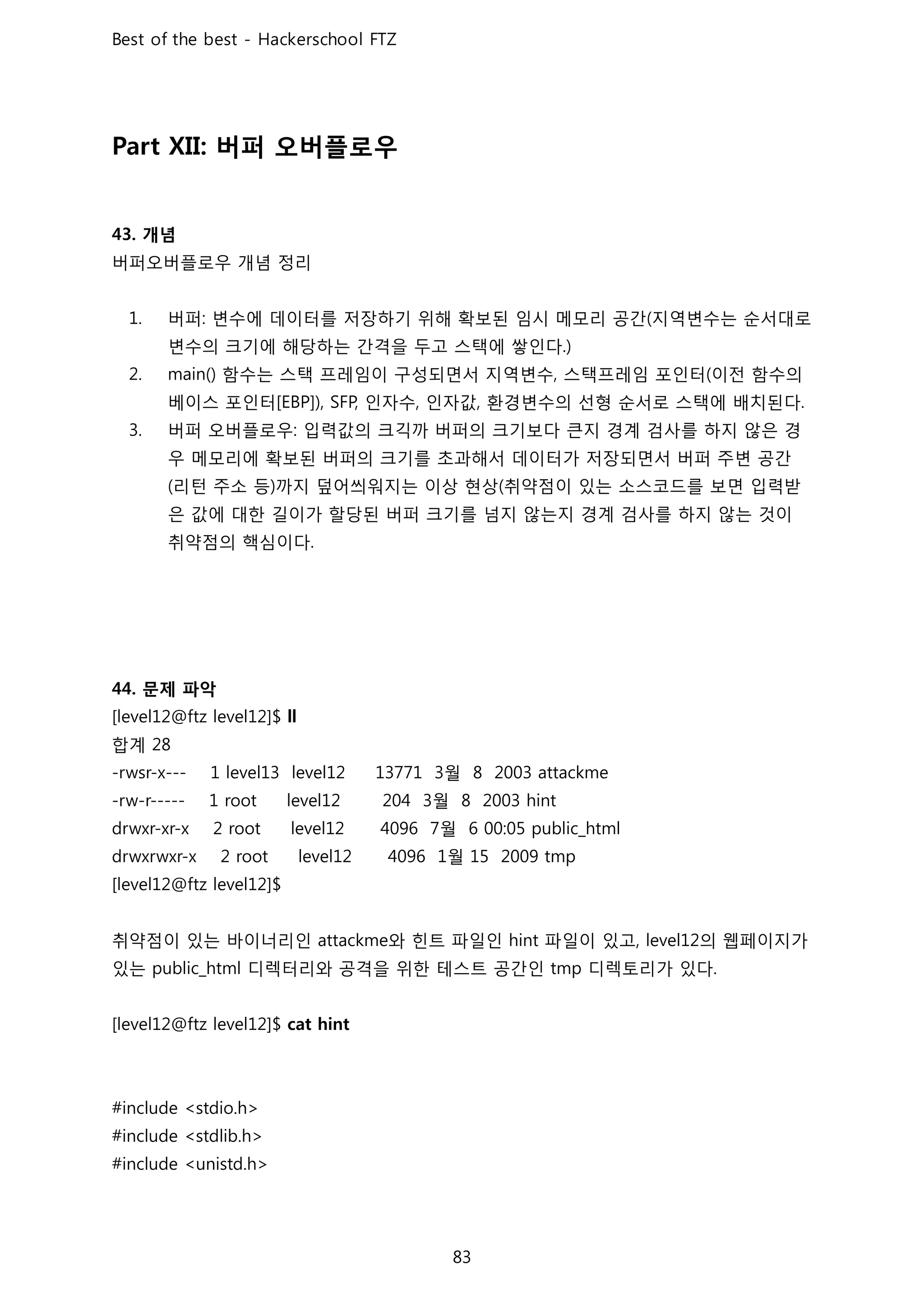 버퍼 오버플로우
개념
버퍼오버플로우 개념 정리
버퍼 변수에 데이터를 저장하기 위해 확보된 임시 메모리 공간 지역변수는 순서대로
변수의 크기에 해당하는 간격을 두고 스택에 쌓인다
함수는 스택 프레임이 구성되면서 지역변수 스택프레임 포인터 이전 함수의
베이스 포인터 인자수 인자값 환경변수의 선형 순서로 스택에 배치된다
버퍼 오버플로우 입력값의 크긱까 버퍼의 크기보다 큰지 경계 검사를 하지 않은 경
우 메모리에 확보된 버퍼의 크기를 초과해서 데이터가 저장되면서 버퍼 주변 공간
리턴 주소 등 까지 덮어씌워지는 이상 현상 취약점이 있는 소스코드를 보면 입력받
은 값에 대한 길이가 할당된 버퍼 크기를 넘지 않는지 경계 검사를 하지 않는 것이
취약점의 핵심이다
문제 파악
합계
월
월
월
월
취약점이 있는 바이너리인 와 힌트 파일인 파일이 있고 의 웹페이지가
있는 디렉터리와 공격을 위한 테스트 공간인 디렉토리가 있다
 