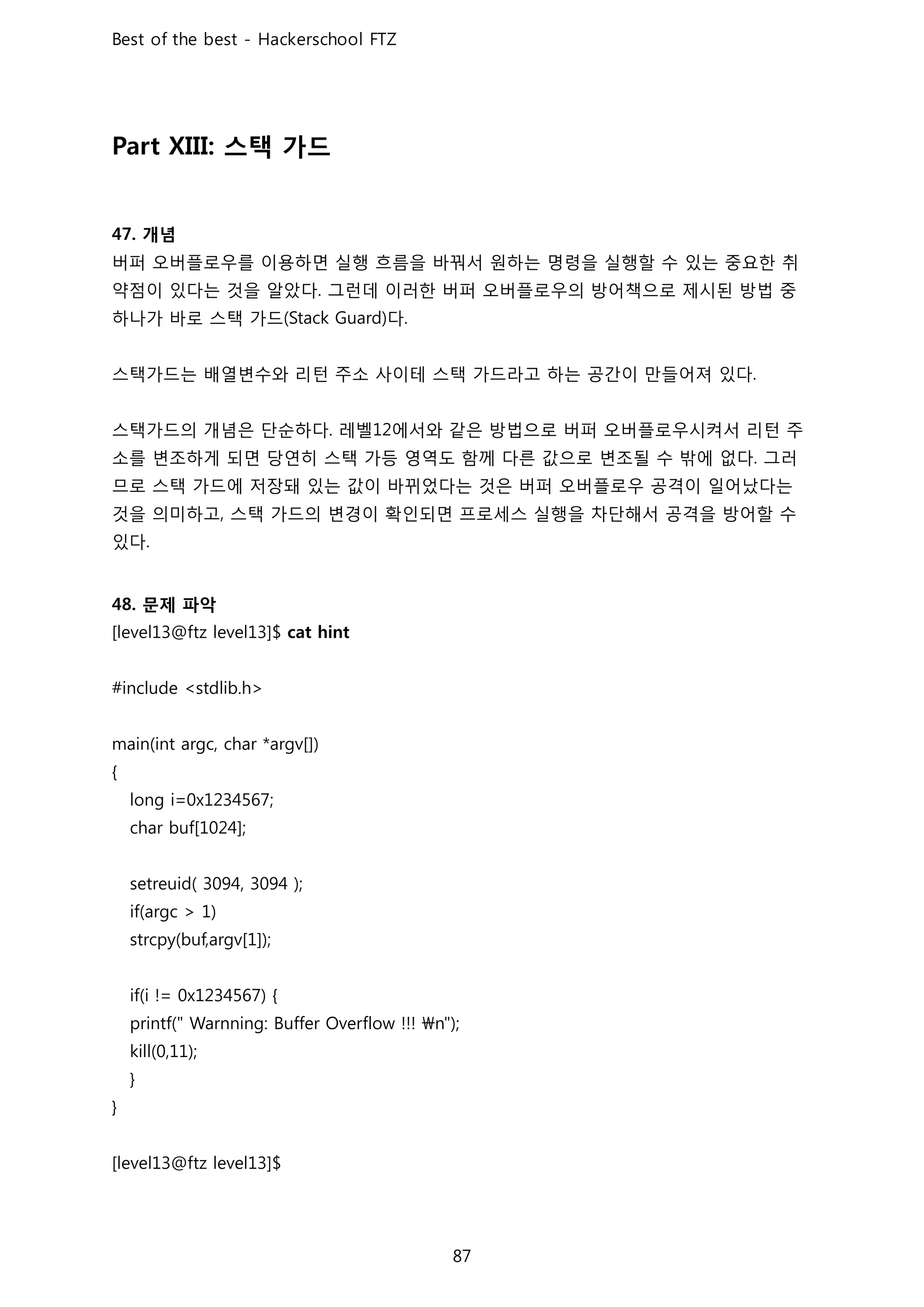 스택 가드
개념
버퍼 오버플로우를 이용하면 실행 흐름을 바꿔서 원하는 명령을 실행할 수 있는 중요한 취
약점이 있다는 것을 알았다 그런데 이러한 버퍼 오버플로우의 방어책으로 제시된 방법 중
하나가 바로 스택 가드 다
스택가드는 배열변수와 리턴 주소 사이테 스택 가드라고 하는 공간이 만들어져 있다
스택가드의 개념은 단순하다 레벨 에서와 같은 방법으로 버퍼 오버플로우시켜서 리턴 주
소를 변조하게 되면 당연히 스택 가등 영역도 함께 다른 값으로 변조될 수 밖에 없다 그러
므로 스택 가드에 저장돼 있는 값이 바뀌었다는 것은 버퍼 오버플로우 공격이 일어났다는
것을 의미하고 스택 가드의 변경이 확인되면 프로세스 실행을 차단해서 공격을 방어할 수
있다
문제 파악
 