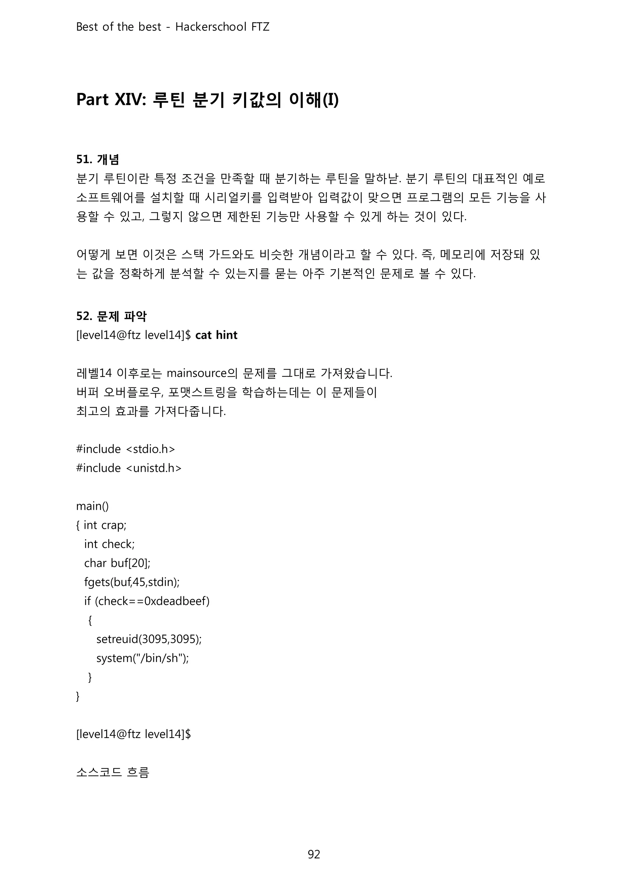 루틴 분기 키값의 이해
개념
분기 루틴이란 특정 조건을 만족할 때 분기하는 루틴을 말하낟 분기 루틴의 대표적인 예로
소프트웨어를 설치할 때 시리얼키를 입력받아 입력값이 맞으면 프로그램의 모든 기능을 사
용할 수 있고 그렇지 않으면 제한된 기능만 사용할 수 있게 하는 것이 있다
어떻게 보면 이것은 스택 가드와도 비슷한 개념이라고 할 수 있다 즉 메모리에 저장돼 있
는 값을 정확하게 분석할 수 있는지를 묻는 아주 기본적인 문제로 볼 수 있다
문제 파악
레벨 이후로는 의 문제를 그대로 가져왔습니다
버퍼 오버플로우 포맷스트링을 학습하는데는 이 문제들이
최고의 효과를 가져다줍니다
소스코드 흐름
 