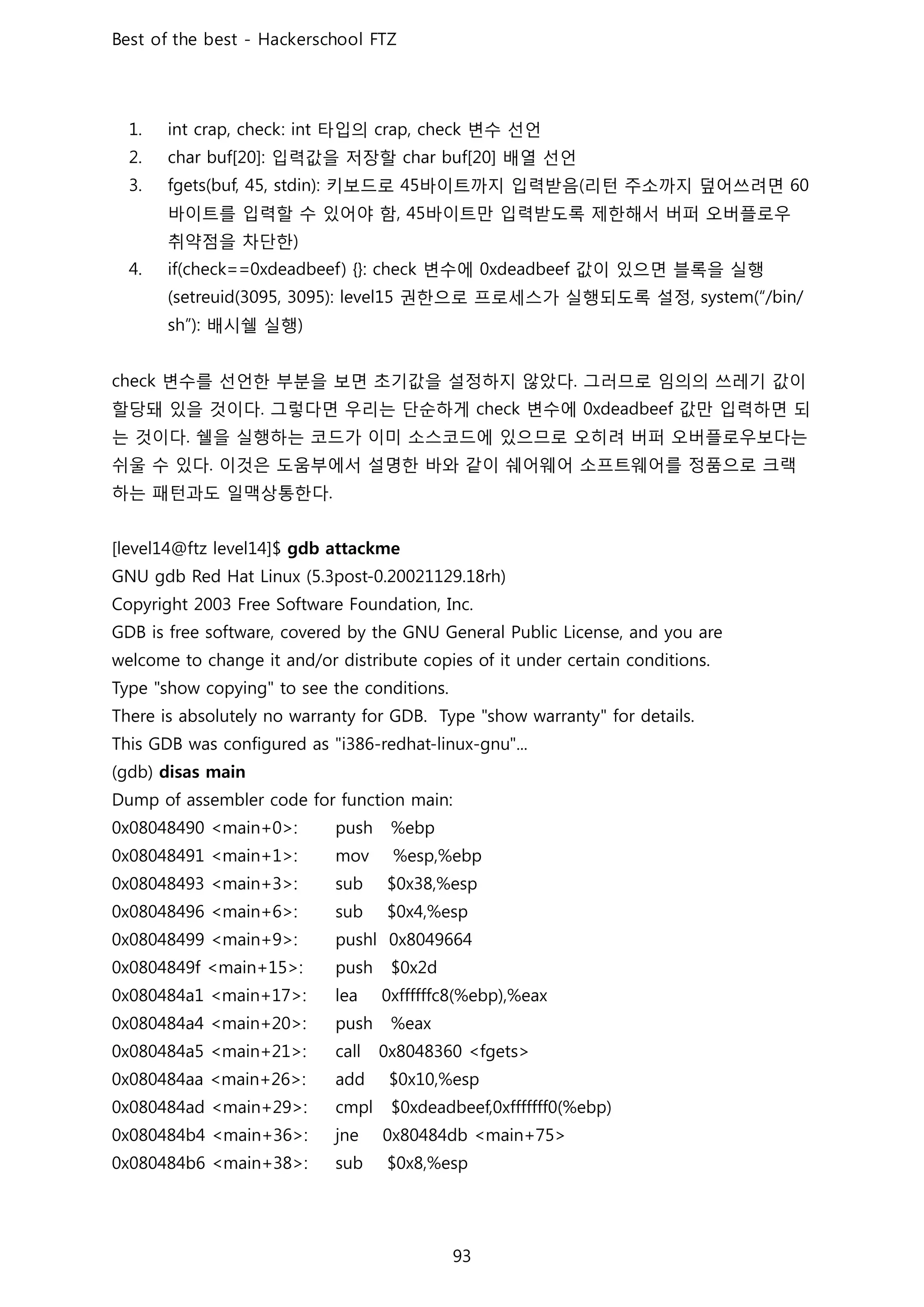 타입의 변수 선언
입력값을 저장할 배열 선언
키보드로 바이트까지 입력받음 리턴 주소까지 덮어쓰려면
바이트를 입력할 수 있어야 함 바이트만 입력받도록 제한해서 버퍼 오버플로우
취약점을 차단한
변수에 값이 있으면 블록을 실행
권한으로 프로세스가 실행되도록 설정
배시쉘 실행
변수를 선언한 부분을 보면 초기값을 설정하지 않았다 그러므로 임의의 쓰레기 값이
할당돼 있을 것이다 그렇다면 우리는 단순하게 변수에 값만 입력하면 되
는 것이다 쉘을 실행하는 코드가 이미 소스코드에 있으므로 오히려 버퍼 오버플로우보다는
쉬울 수 있다 이것은 도움부에서 설명한 바와 같이 쉐어웨어 소프트웨어를 정품으로 크랙
하는 패턴과도 일맥상통한다
 