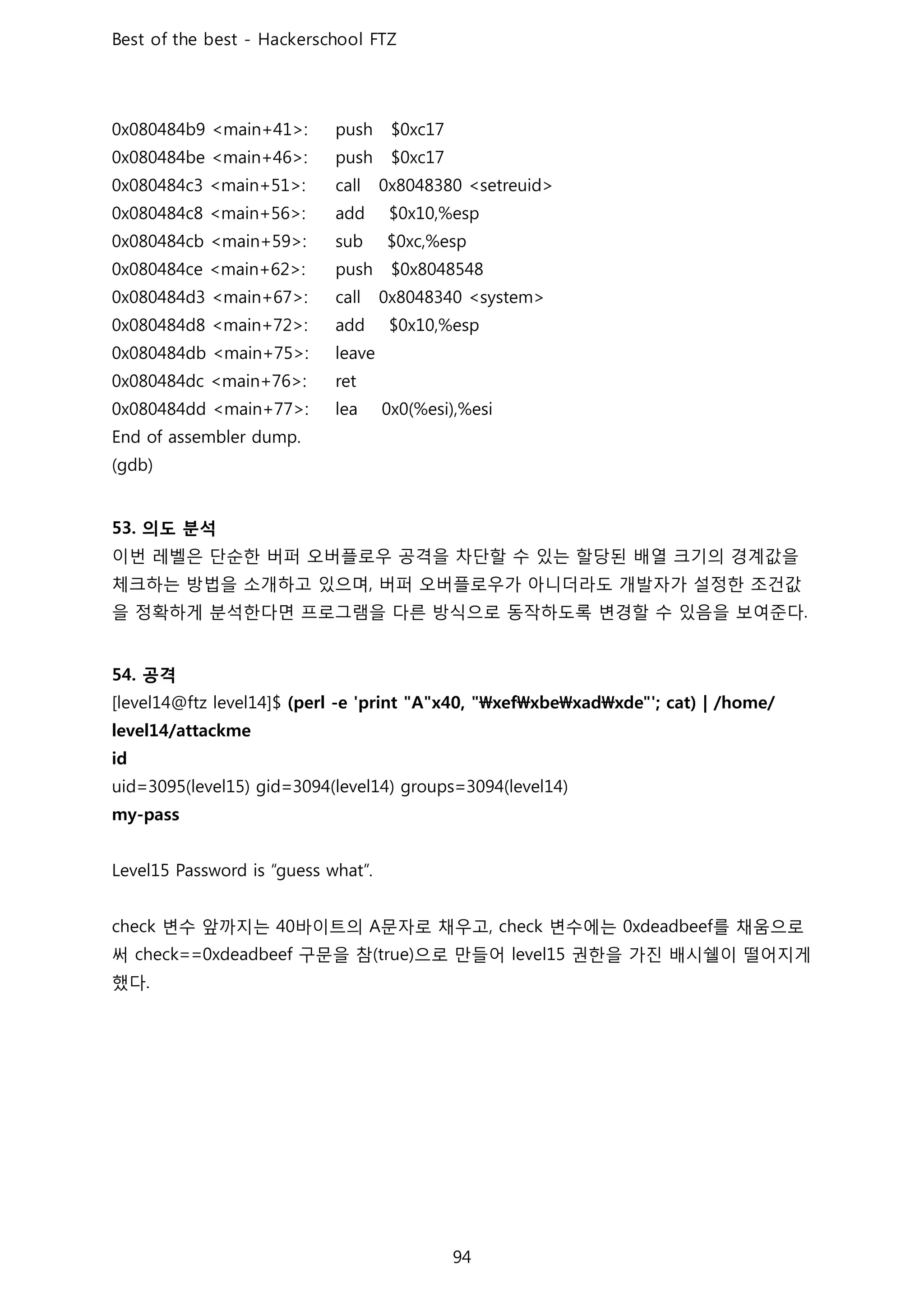 의도 분석
이번 레벨은 단순한 버퍼 오버플로우 공격을 차단할 수 있는 할당된 배열 크기의 경계값을
체크하는 방법을 소개하고 있으며 버퍼 오버플로우가 아니더라도 개발자가 설정한 조건값
을 정확하게 분석한다면 프로그램을 다른 방식으로 동작하도록 변경할 수 있음을 보여준다
공격
변수 앞까지는 바이트의 문자로 채우고 변수에는 를 채움으로
써 구문을 참 으로 만들어 권한을 가진 배시쉘이 떨어지게
했다
 