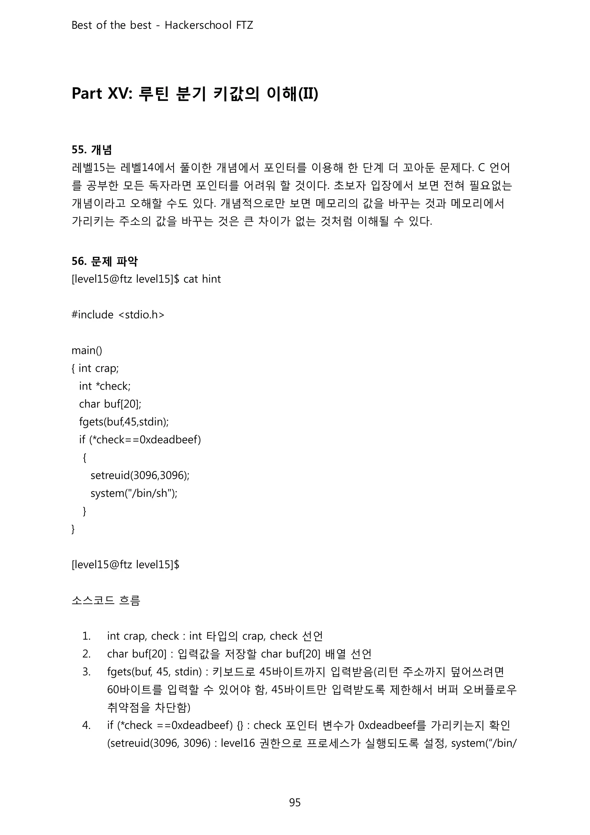 루틴 분기 키값의 이해
개념
레벨 는 레벨 에서 풀이한 개념에서 포인터를 이용해 한 단계 더 꼬아둔 문제다 언어
를 공부한 모든 독자라면 포인터를 어려워 할 것이다 초보자 입장에서 보면 전혀 필요없는
개념이라고 오해할 수도 있다 개념적으로만 보면 메모리의 값을 바꾸는 것과 메모리에서
가리키는 주소의 값을 바꾸는 것은 큰 차이가 없는 것처럼 이해될 수 있다
문제 파악
소스코드 흐름
타입의 선언
입력값을 저장할 배열 선언
키보드로 바이트까지 입력받음 리턴 주소까지 덮어쓰려면
바이트를 입력할 수 있어야 함 바이트만 입력받도록 제한해서 버퍼 오버플로우
취약점을 차단함
포인터 변수가 를 가리키는지 확인
권한으로 프로세스가 실행되도록 설정
 