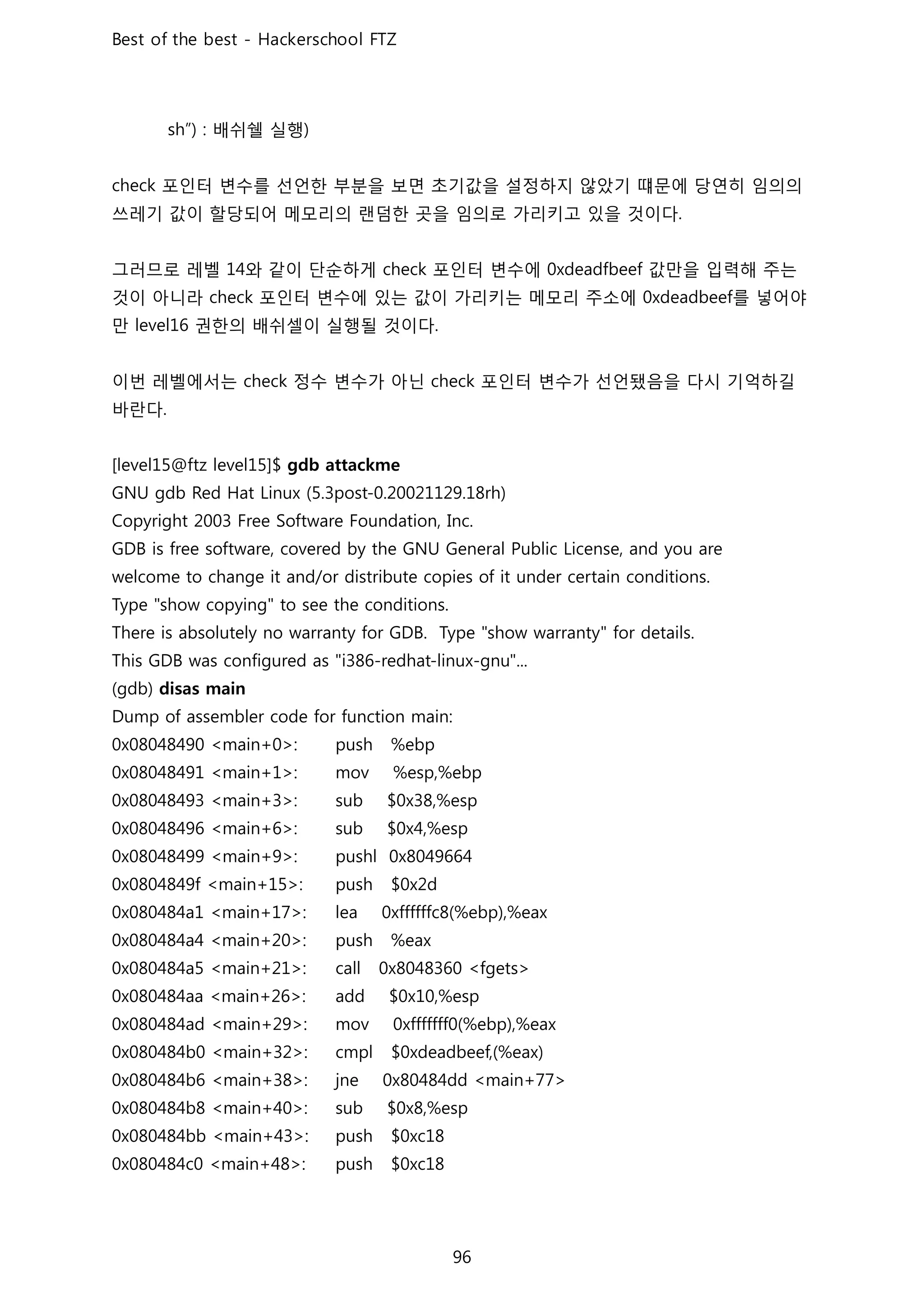 배쉬쉘 실행
포인터 변수를 선언한 부분을 보면 초기값을 설정하지 않았기 떄문에 당연히 임의의
쓰레기 값이 할당되어 메모리의 랜덤한 곳을 임의로 가리키고 있을 것이다
그러므로 레벨 와 같이 단순하게 포인터 변수에 값만을 입력해 주는
것이 아니라 포인터 변수에 있는 값이 가리키는 메모리 주소에 를 넣어야
만 권한의 배쉬셀이 실행될 것이다
이번 레벨에서는 정수 변수가 아닌 포인터 변수가 선언됐음을 다시 기억하길
바란다
 