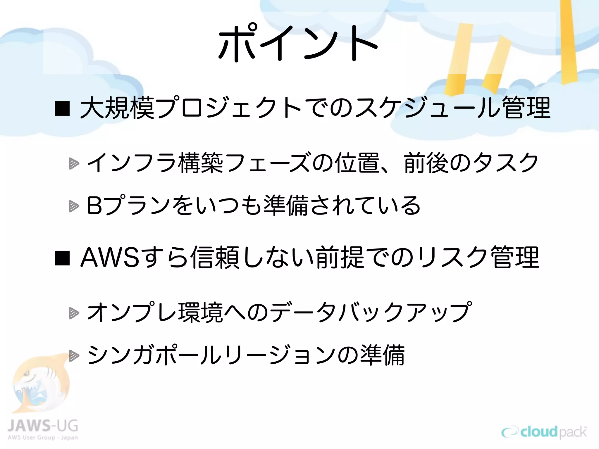 ポイント
大規模プロジェクトでのスケジュール管理
インフラ構築フェーズの位置、前後のタスク
Bプランをいつも準備されている
AWSすら信頼しない前提でのリスク管理
オンプレ環境へのデータバックアップ
シンガポールリージョンの準備
 