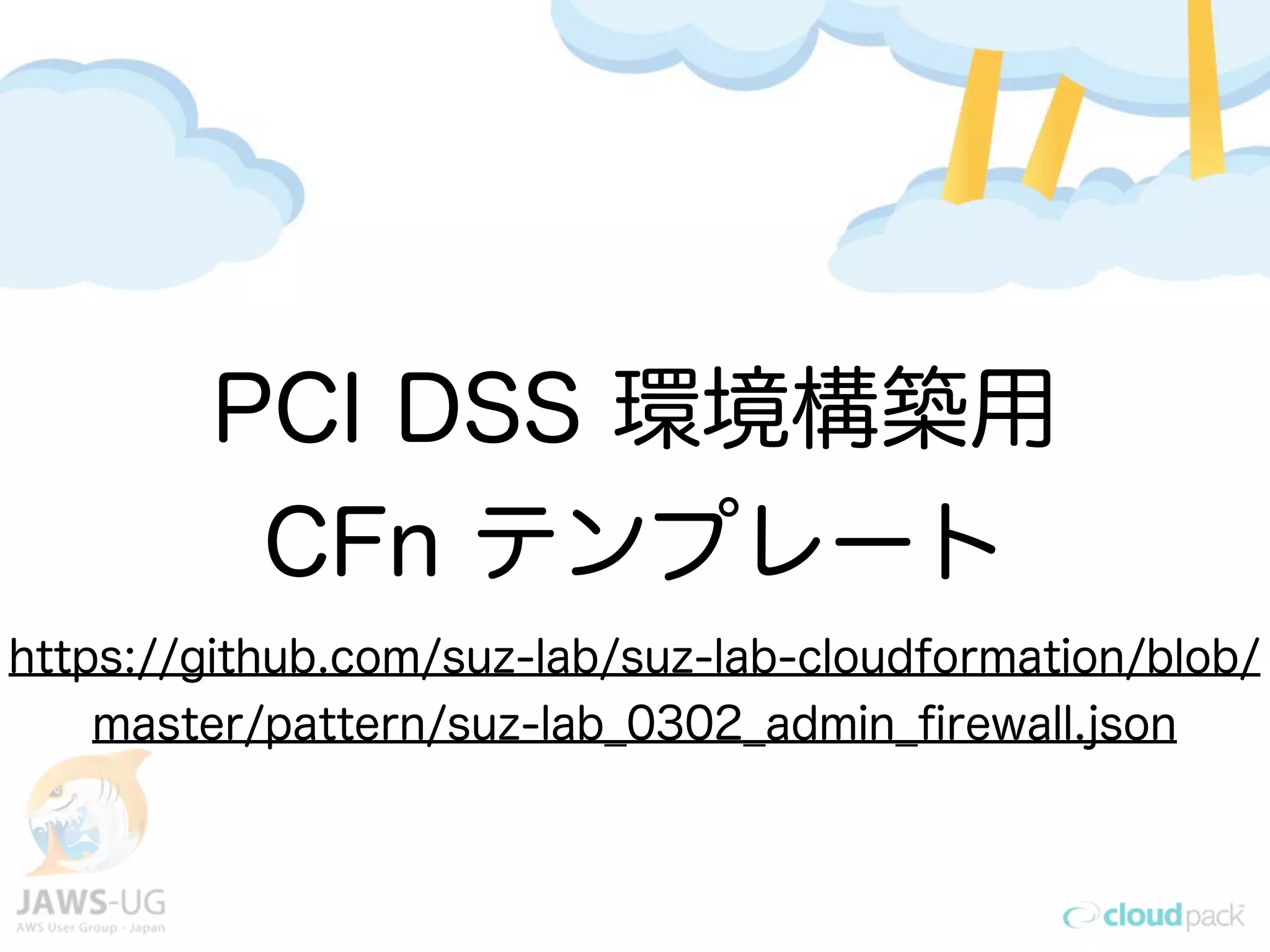 AWSのみでクレジット決済の
インフラを構築
→PCI DSS審査合格
PCI DSS 環境構築用
CFn テンプレート
https://github.com/suz-lab/suz-lab-cloudformation/blob/
master/pattern/suz-lab_0302_admin_ﬁrewall.json
 