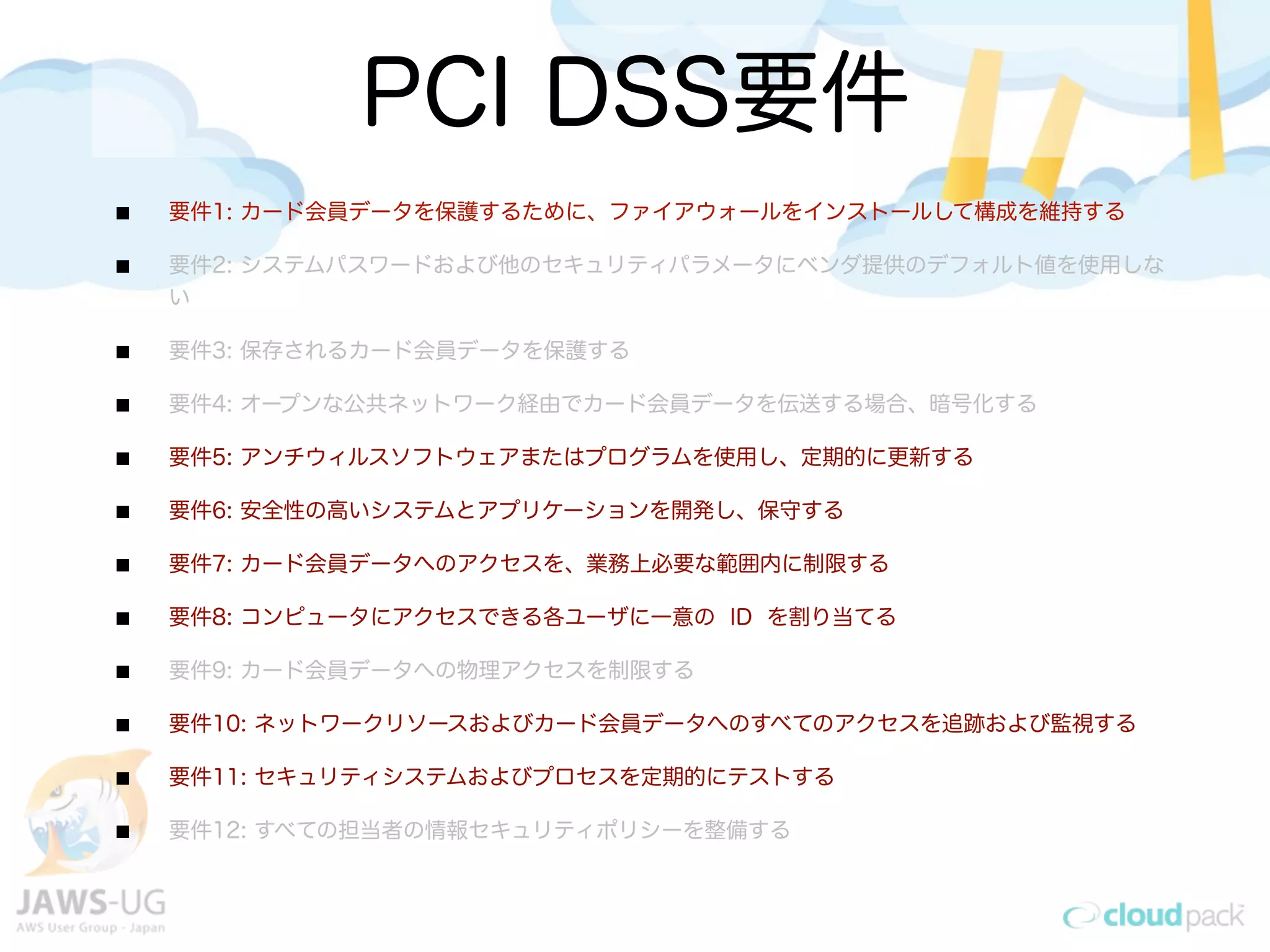 PCI DSS要件
要件1: カード会員データを保護するために、ファイアウォールをインストールして構成を維持する
要件2: システムパスワードおよび他のセキュリティパラメータにベンダ提供のデフォルト値を使用しな
い
要件3: 保存されるカード会員データを保護する
要件4: オープンな公共ネットワーク経由でカード会員データを伝送する場合、暗号化する
要件5: アンチウィルスソフトウェアまたはプログラムを使用し、定期的に更新する
要件6: 安全性の高いシステムとアプリケーションを開発し、保守する
要件7: カード会員データへのアクセスを、業務上必要な範囲内に制限する
要件8: コンピュータにアクセスできる各ユーザに一意の ID を割り当てる
要件9: カード会員データへの物理アクセスを制限する
要件10: ネットワークリソースおよびカード会員データへのすべてのアクセスを追跡および監視する
要件11: セキュリティシステムおよびプロセスを定期的にテストする
要件12: すべての担当者の情報セキュリティポリシーを整備する
 