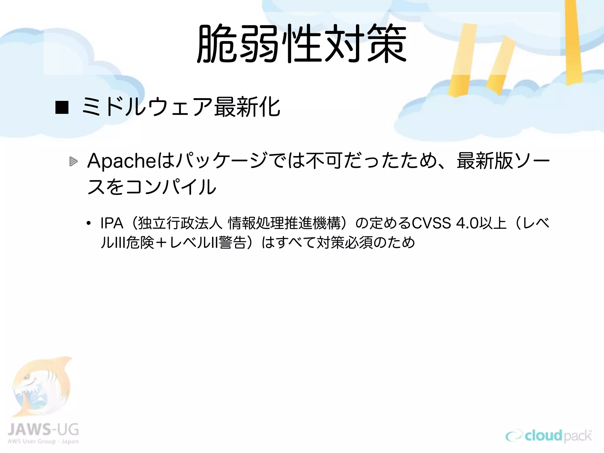 脆弱性対策
ミドルウェア最新化
Apacheはパッケージでは不可だったため、最新版ソー
スをコンパイル
• IPA（独立行政法人 情報処理推進機構）の定めるCVSS 4.0以上（レベ
ルIII危険＋レベルII警告）はすべて対策必須のため
 