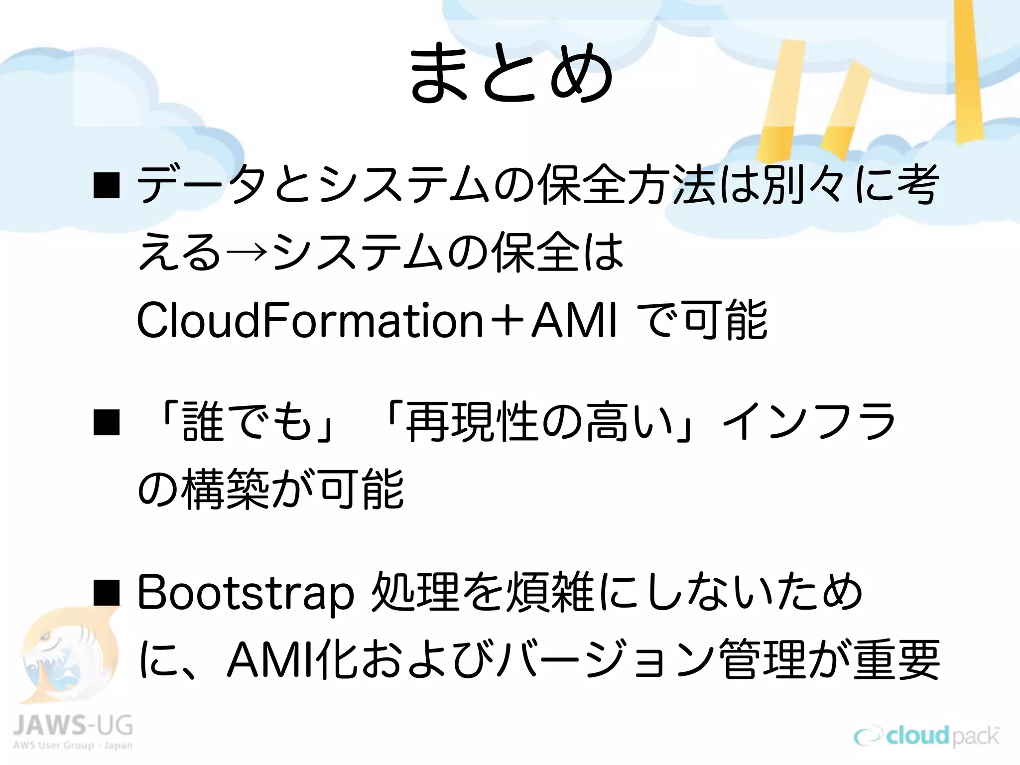 まとめ
データとシステムの保全方法は別々に考
える→システムの保全は
CloudFormation＋AMI で可能
「誰でも」「再現性の高い」インフラ
の構築が可能
Bootstrap 処理を煩雑にしないため
に、AMI化およびバージョン管理が重要
 