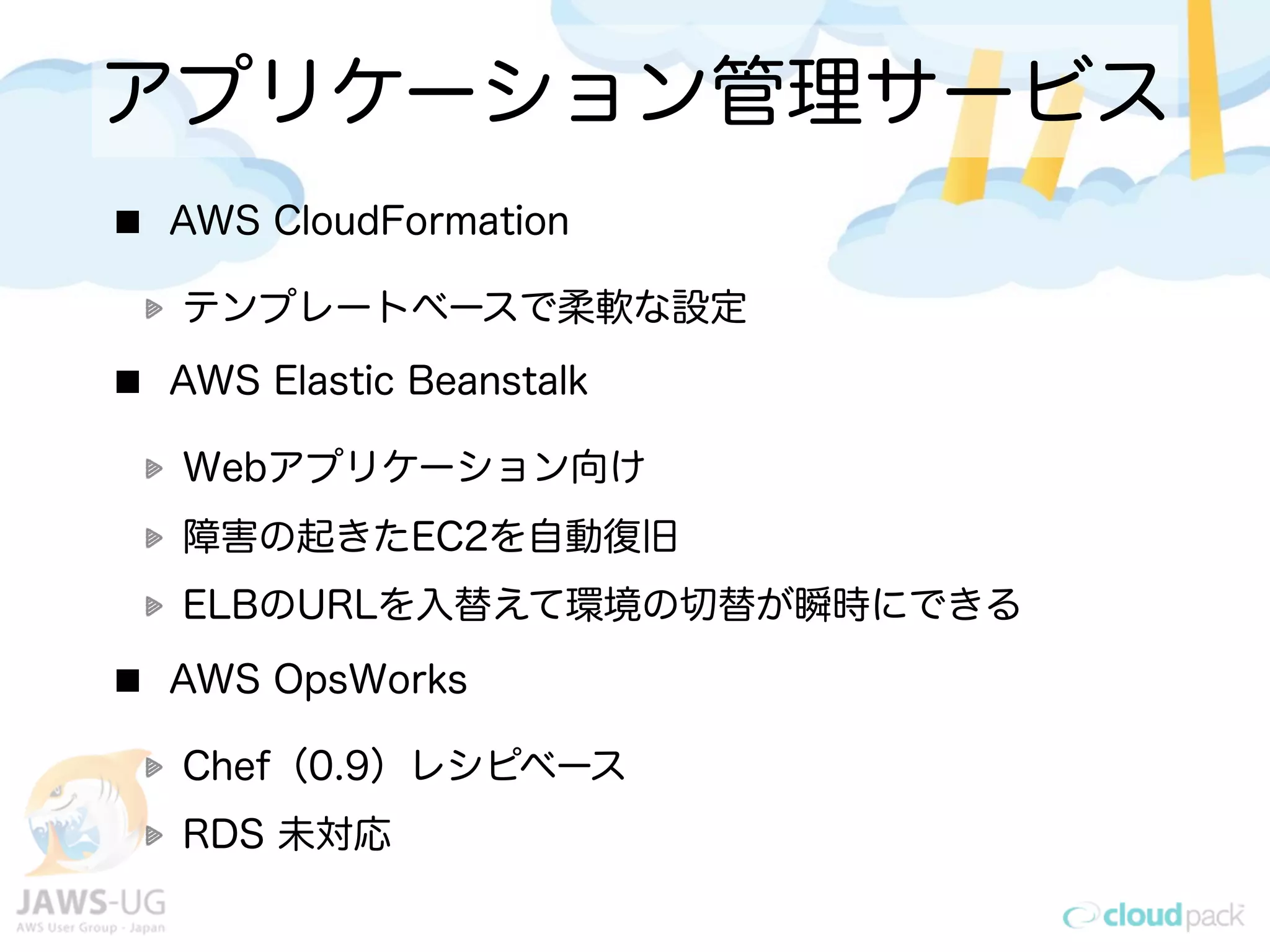 アプリケーション管理サービス
AWS CloudFormation
テンプレートベースで柔軟な設定
AWS Elastic Beanstalk
Webアプリケーション向け
障害の起きたEC2を自動復旧
ELBのURLを入替えて環境の切替が瞬時にできる
AWS OpsWorks
Chef（0.9）レシピベース
RDS 未対応
 