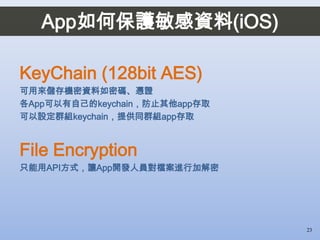 KeyChain (128bit AES)
可用來儲存機密資料如密碼、憑證
各App可以有自己的keychain，防止其他app存取
可以設定群組keychain，提供同群組app存取
File Encryption
只能用API方式，讓App開發人員對檔案進行加解密
23
App如何保護敏感資料(iOS)
 