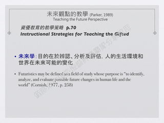 ?? δWĿ춱Ju˵h
δܵ׃!
?? Futuristics may be defined as a field of study whose purpose is to identify,
analyze, and evaluate possible future changes in human life and the
world (Cornish, 1977, p. 258)!
!
δ^cĽ̌W (Parker, 1989)
Teaching the Future Perspective
YĽ̌W p.70	

Instructional Strategies for Teaching the Gifted 	

 