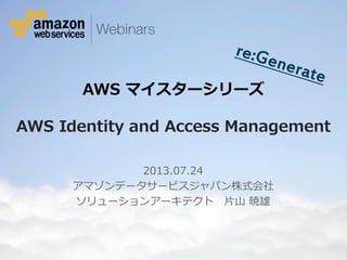 © 2012 Amazon.com, Inc. and its affiliates. All rights reserved. May not be copied, modified or distributed in whole or in part without the express consent of Amazon.com, Inc.
AWS マイスターシリーズ
AWS Identity and Access Management
2013.07.24
アマゾンデータサービスジャパン株式会社
ソリューションアーキテクト 片山 暁雄
 