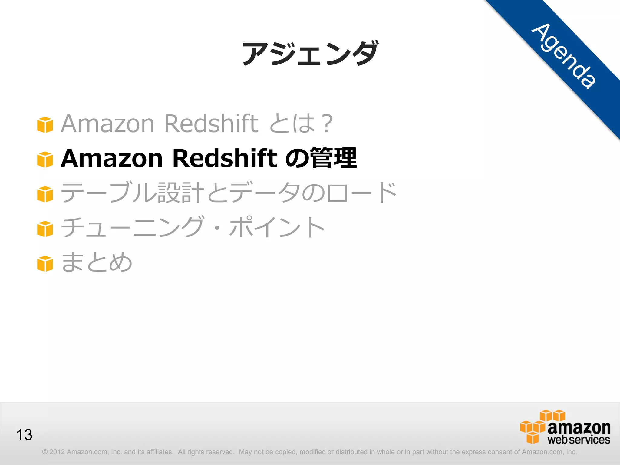 © 2012 Amazon.com, Inc. and its affiliates. All rights reserved. May not be copied, modified or distributed in whole or in part without the express consent of Amazon.com, Inc.
13
アジェンダ
Amazon Redshift とは？
Amazon Redshift の管理
テーブル設計とデータのロード
チューニング・ポイント
まとめ
 