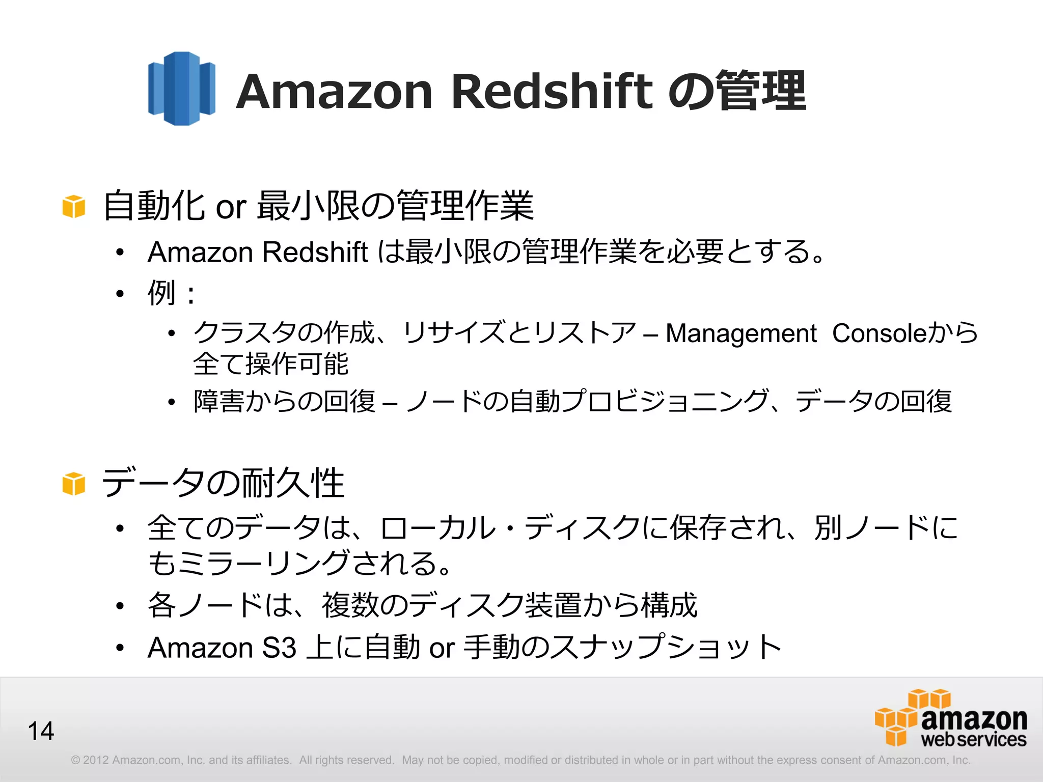 © 2012 Amazon.com, Inc. and its affiliates. All rights reserved. May not be copied, modified or distributed in whole or in part without the express consent of Amazon.com, Inc.
14
Amazon Redshift の管理
自動化 or 最小限の管理作業
• Amazon Redshift は最小限の管理作業を必要とする。
• 例：
• クラスタの作成、リサイズとリストア – Management Consoleから
全て操作可能
• 障害からの回復 – ノードの自動プロビジョニング、データの回復
データの耐久性
• 全てのデータは、ローカル・ディスクに保存され、別ノードに
もミラーリングされる。
• 各ノードは、複数のディスク装置から構成
• Amazon S3 上に自動 or 手動のスナップショット
 