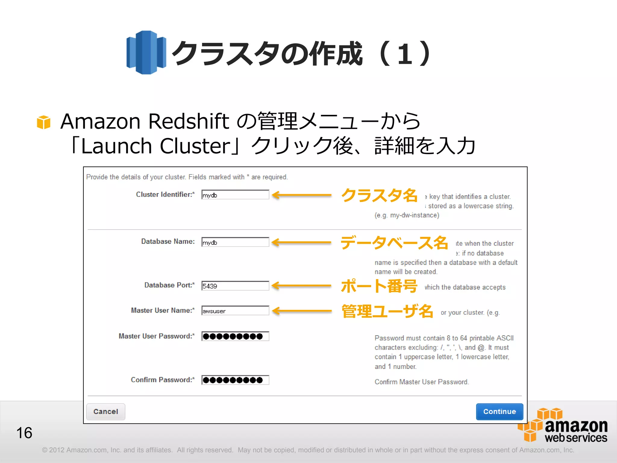 © 2012 Amazon.com, Inc. and its affiliates. All rights reserved. May not be copied, modified or distributed in whole or in part without the express consent of Amazon.com, Inc.
16
クラスタの作成（１）
Amazon Redshift の管理メニューから
「Launch Cluster」クリック後、詳細を入力
クラスタ名
データベース名
ポート番号
管理ユーザ名
 