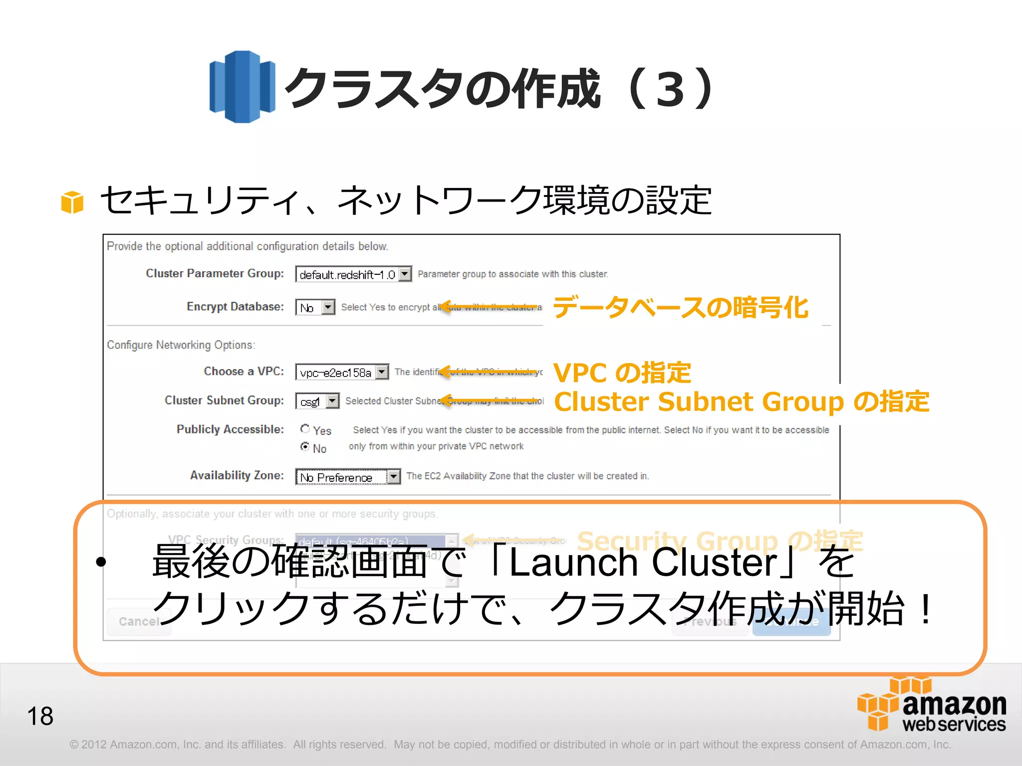 © 2012 Amazon.com, Inc. and its affiliates. All rights reserved. May not be copied, modified or distributed in whole or in part without the express consent of Amazon.com, Inc.
18
クラスタの作成（３）
セキュリティ、ネットワーク環境の設定
データベースの暗号化
VPC の指定
Cluster Subnet Group の指定
Security Group の指定
• 最後の確認画面で「Launch Cluster」を
クリックするだけで、クラスタ作成が開始！
 