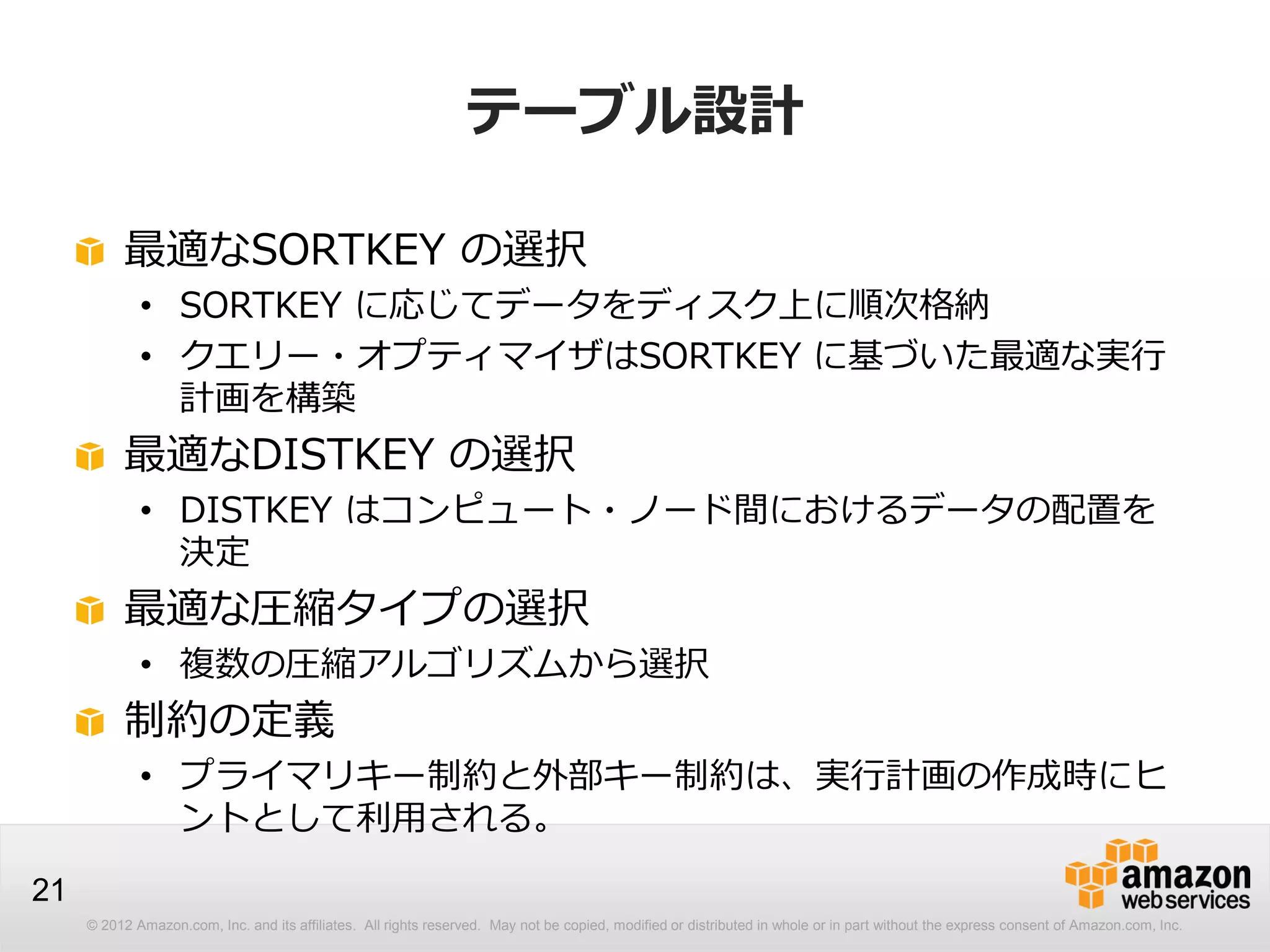 © 2012 Amazon.com, Inc. and its affiliates. All rights reserved. May not be copied, modified or distributed in whole or in part without the express consent of Amazon.com, Inc.
21
テーブル設計
最適なSORTKEY の選択
• SORTKEY に応じてデータをディスク上に順次格納
• クエリー・オプティマイザはSORTKEY に基づいた最適な実行
計画を構築
最適なDISTKEY の選択
• DISTKEY はコンピュート・ノード間におけるデータの配置を
決定
最適な圧縮タイプの選択
• 複数の圧縮アルゴリズムから選択
制約の定義
• プライマリキー制約と外部キー制約は、実行計画の作成時にヒ
ントとして利用される。
 