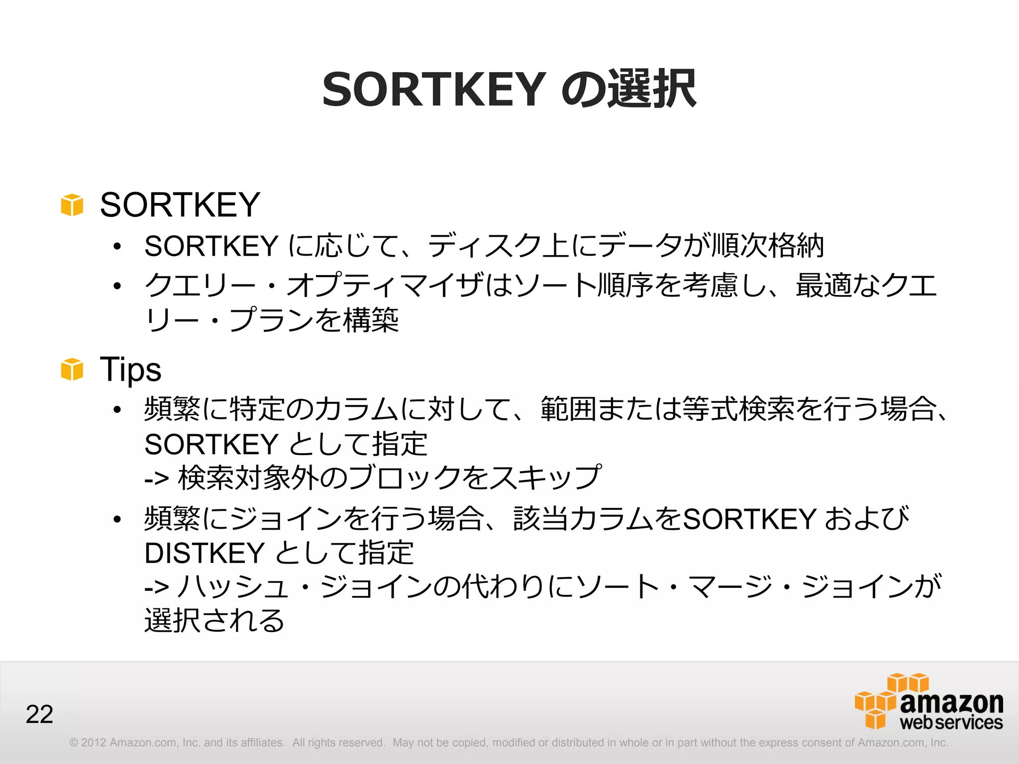 © 2012 Amazon.com, Inc. and its affiliates. All rights reserved. May not be copied, modified or distributed in whole or in part without the express consent of Amazon.com, Inc.
22
SORTKEY の選択
SORTKEY
• SORTKEY に応じて、ディスク上にデータが順次格納
• クエリー・オプティマイザはソート順序を考慮し、最適なクエ
リー・プランを構築
Tips
• 頻繁に特定のカラムに対して、範囲または等式検索を行う場合、
SORTKEY として指定
-> 検索対象外のブロックをスキップ
• 頻繁にジョインを行う場合、該当カラムをSORTKEY および
DISTKEY として指定
-> ハッシュ・ジョインの代わりにソート・マージ・ジョインが
選択される
 